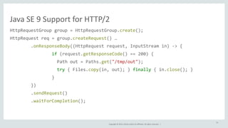 Java 
SE 
9 
Support 
for 
HTTP/2 
HttpRequestGroup 
group 
= 
HttpRequestGroup.create(); 
HttpRequest 
req 
= 
group.createRequest() 
… 
.onResponseBody((HttpRequest 
request, 
InputStream 
in) 
-­‐> 
{ 
if 
(request.getResponseCode() 
== 
200) 
{ 
Path 
out 
= 
Paths.get("/tmp/out"); 
try 
{ 
Files.copy(in, 
out); 
} 
finally 
{ 
in.close(); 
} 
} 
Copyright 
© 
2014, 
Oracle 
and/or 
its 
affiliates. 
All 
rights 
reserved. 
| 
}) 
.sendRequest() 
.waitForCompletion(); 
61 
 