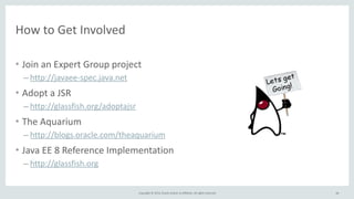 Copyright 
© 
2014, 
Oracle 
and/or 
its 
affiliates. 
All 
rights 
reserved. 
How 
to 
Get 
Involved 
• Join 
an 
Expert 
Group 
project 
– http://javaee-­‐spec.java.net 
• Adopt 
a 
JSR 
– http://glassfish.org/adoptajsr 
• The 
Aquarium 
– http://blogs.oracle.com/theaquarium 
• Java 
EE 
8 
Reference 
Implementation 
– http://glassfish.org 
66 
 