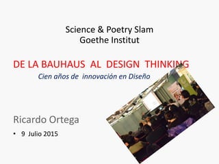 Science & Poetry Slam
Goethe Institut
DE LA BAUHAUS AL DESIGN THINKING
Cien años de innovación en Diseño
Ricardo Ortega
• 9 Julio 2015
 