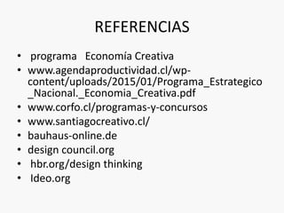 REFERENCIAS
• programa Economía Creativa
• www.agendaproductividad.cl/wp-
content/uploads/2015/01/Programa_Estrategico
_Nacional._Economia_Creativa.pdf
• www.corfo.cl/programas-y-concursos
• www.santiagocreativo.cl/
• bauhaus-online.de
• design council.org
• hbr.org/design thinking
• Ideo.org
 