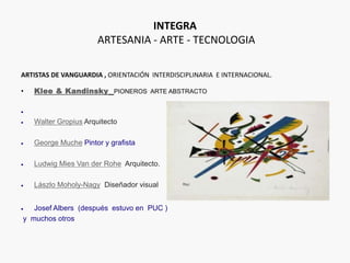 INTEGRA
ARTESANIA - ARTE - TECNOLOGIA
ARTISTAS DE VANGUARDIA , ORIENTACIÓN INTERDISCIPLINARIA E INTERNACIONAL.
• Klee & Kandinsky PIONEROS ARTE ABSTRACTO

 Walter Gropius Arquitecto
 George Muche Pintor y grafista
 Ludwig Mies Van der Rohe Arquitecto.
 Lászlo Moholy-Nagy Diseñador visual
 Josef Albers (después estuvo en PUC )
y muchos otros
 