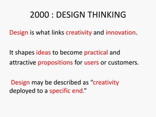 2000 : DESIGN THINKING
Design is what links creativity and innovation.
It shapes ideas to become practical and
attractive propositions for users or customers.
Design may be described as “creativity
deployed to a specific end.”
 