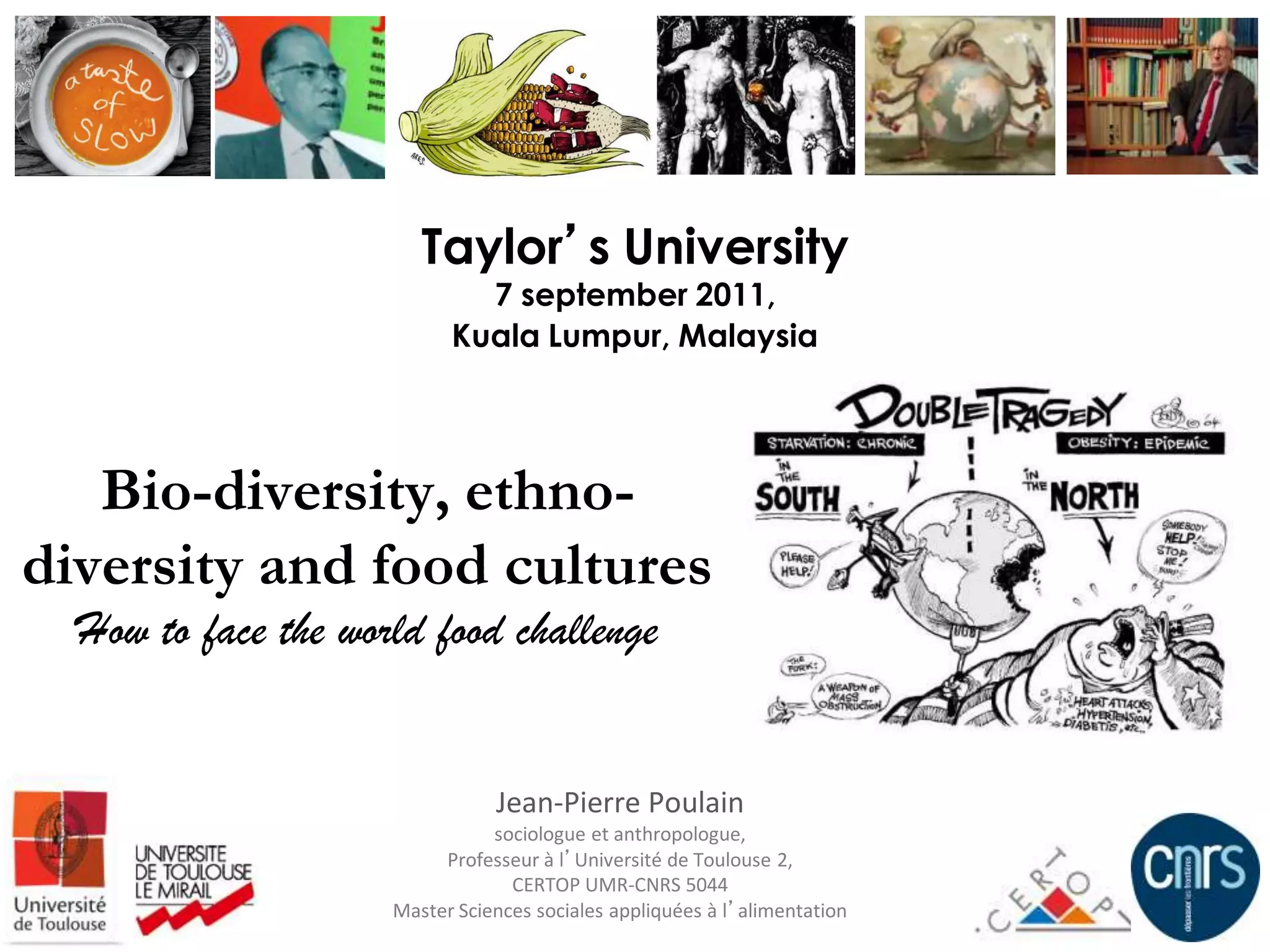 Taylor’s University
                             7 september 2011,
                           Kuala Lumpur, Malaysia




   Bio-diversity, ethno-
diversity and food cultures
  How to face the world food challenge


                                Jean-Pierre Poulain
                                sociologue et anthropologue,
                          Professeur à l’Université de Toulouse 2,
                                  CERTOP UMR-CNRS 5044
                     Master Sciences sociales appliquées à l’alimentation
 