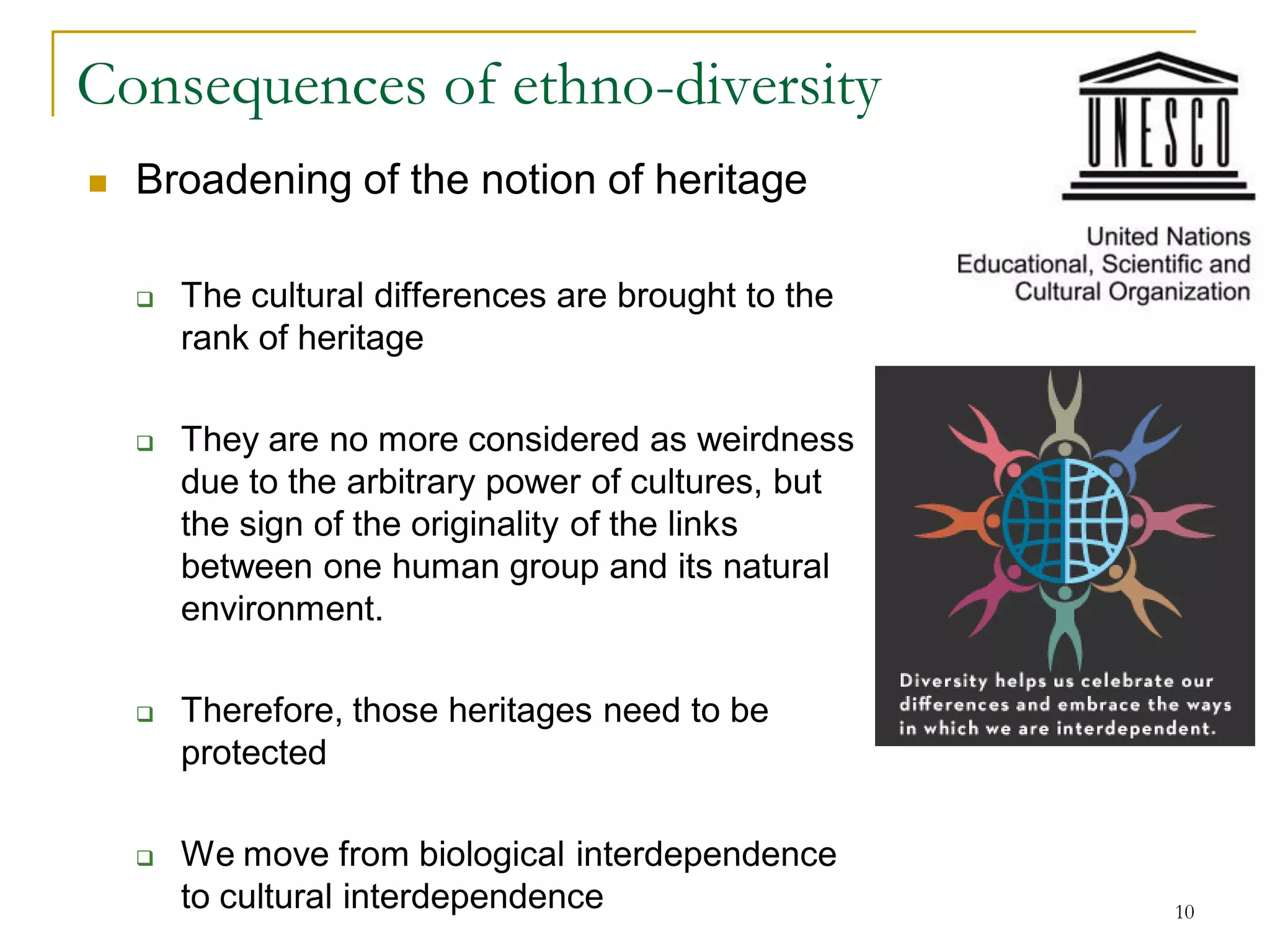Consequences of ethno-diversity
   Broadening of the notion of heritage

       The cultural differences are brought to the
        rank of heritage

       They are no more considered as weirdness
        due to the arbitrary power of cultures, but
        the sign of the originality of the links
        between one human group and its natural
        environment.

       Therefore, those heritages need to be
        protected

       We move from biological interdependence
        to cultural interdependence                   10
 