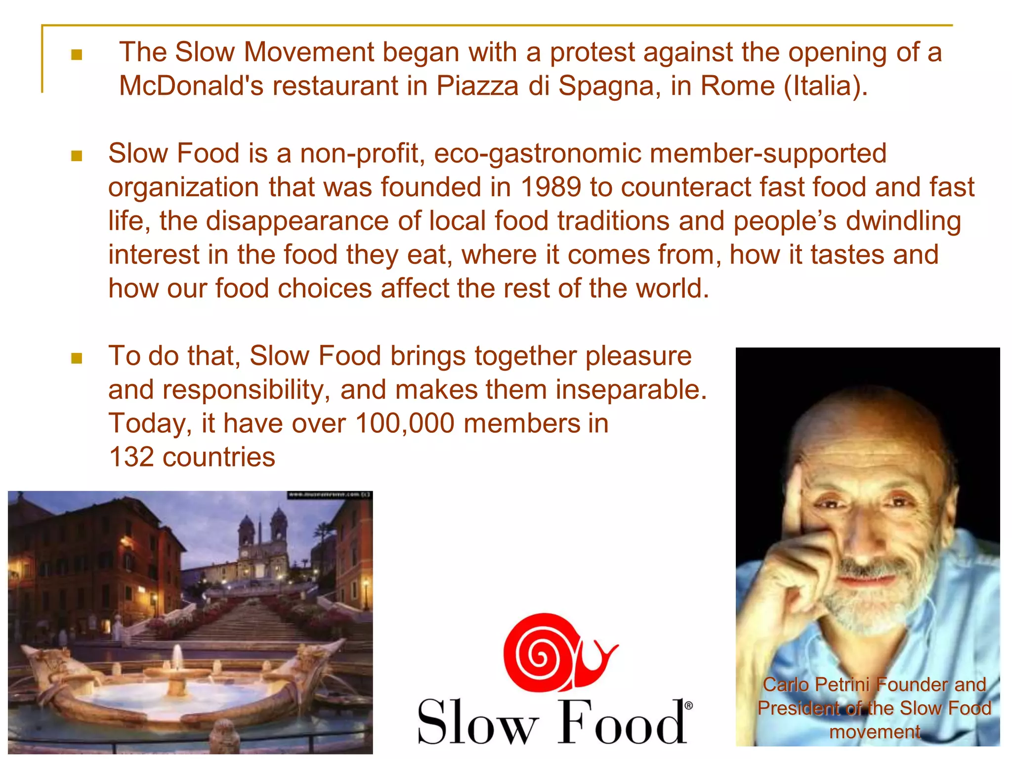    The Slow Movement began with a protest against the opening of a
    McDonald's restaurant in Piazza di Spagna, in Rome (Italia).

   Slow Food is a non-profit, eco-gastronomic member-supported
    organization that was founded in 1989 to counteract fast food and fast
    life, the disappearance of local food traditions and people’s dwindling
    interest in the food they eat, where it comes from, how it tastes and
    how our food choices affect the rest of the world.

   To do that, Slow Food brings together pleasure
    and responsibility, and makes them inseparable.
    Today, it have over 100,000 members in
    132 countries




                                                         Carlo Petrini Founder and
                                                         President of the Slow Food
                                                                 movement
 