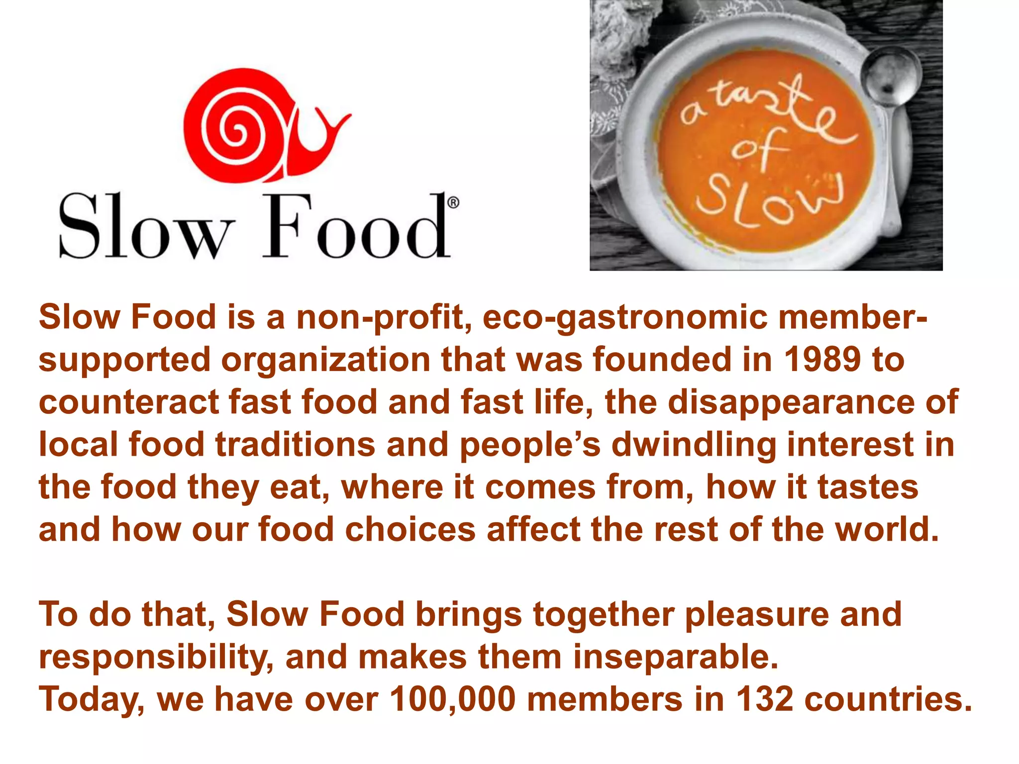 Slow Food is a non-profit, eco-gastronomic member-
supported organization that was founded in 1989 to
counteract fast food and fast life, the disappearance of
local food traditions and people’s dwindling interest in
the food they eat, where it comes from, how it tastes
and how our food choices affect the rest of the world.

To do that, Slow Food brings together pleasure and
responsibility, and makes them inseparable.
Today, we have over 100,000 members in 132 countries.
 