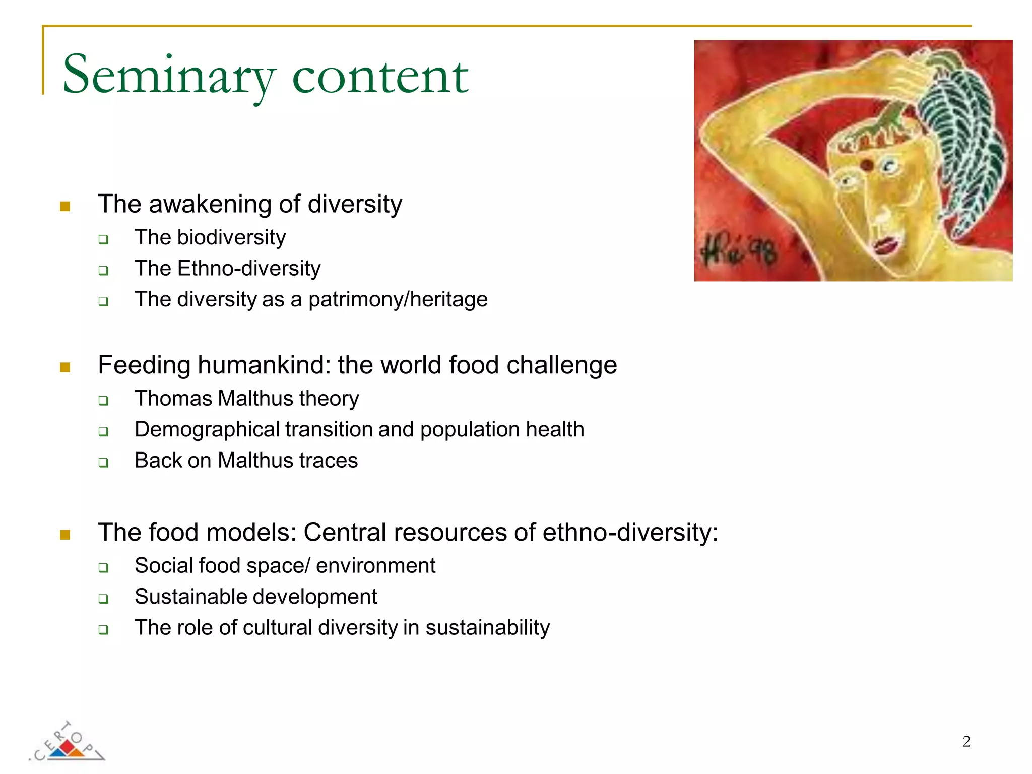 Seminary content

   The awakening of diversity
       The biodiversity
       The Ethno-diversity
       The diversity as a patrimony/heritage


   Feeding humankind: the world food challenge
       Thomas Malthus theory
       Demographical transition and population health
       Back on Malthus traces


   The food models: Central resources of ethno-diversity:
       Social food space/ environment
       Sustainable development
       The role of cultural diversity in sustainability




                                                             2
 