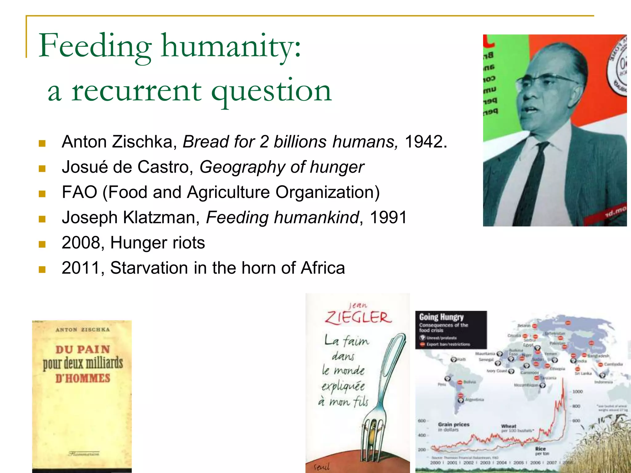 Feeding humanity:
a recurrent question
   Anton Zischka, Bread for 2 billions humans, 1942.
   Josué de Castro, Geography of hunger
   FAO (Food and Agriculture Organization)
   Joseph Klatzman, Feeding humankind, 1991
   2008, Hunger riots
   2011, Starvation in the horn of Africa




                                                        22
 
