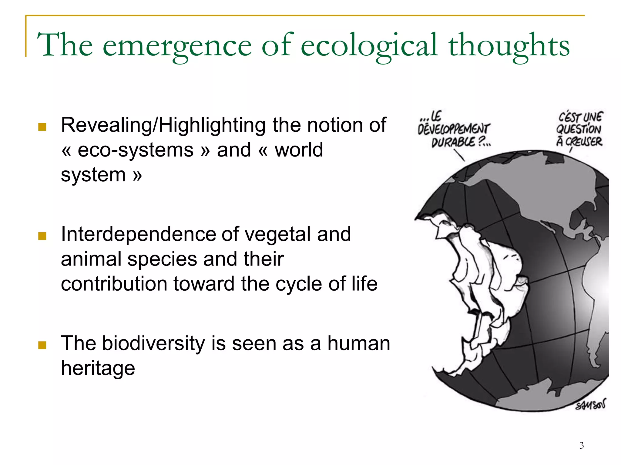 The emergence of ecological thoughts

   Revealing/Highlighting the notion of
    « eco-systems » and « world
    system »

   Interdependence of vegetal and
    animal species and their
    contribution toward the cycle of life

   The biodiversity is seen as a human
    heritage


                                            3
 