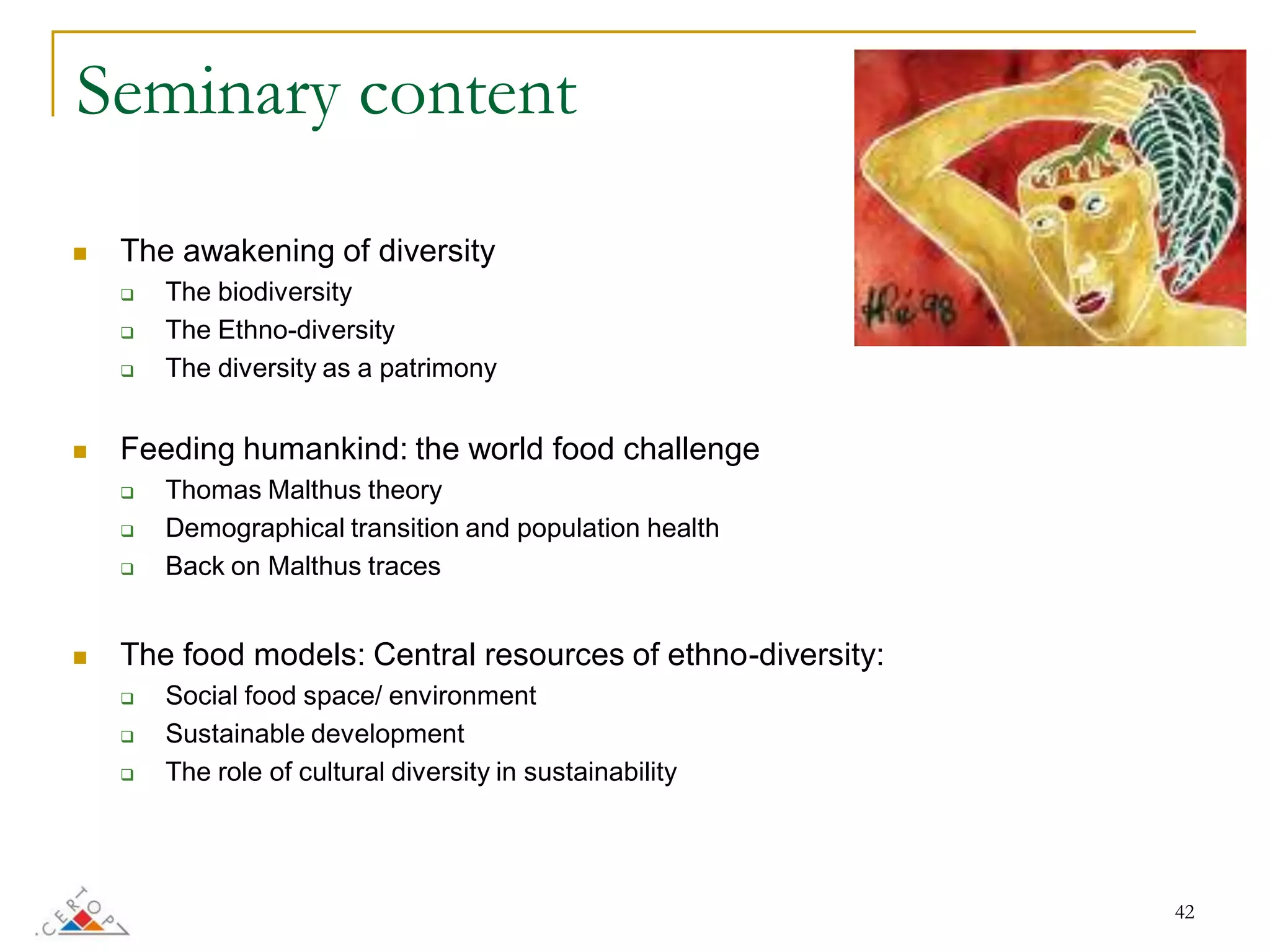 Seminary content

   The awakening of diversity
       The biodiversity
       The Ethno-diversity
       The diversity as a patrimony


   Feeding humankind: the world food challenge
       Thomas Malthus theory
       Demographical transition and population health
       Back on Malthus traces


   The food models: Central resources of ethno-diversity:
       Social food space/ environment
       Sustainable development
       The role of cultural diversity in sustainability




                                                             42
 