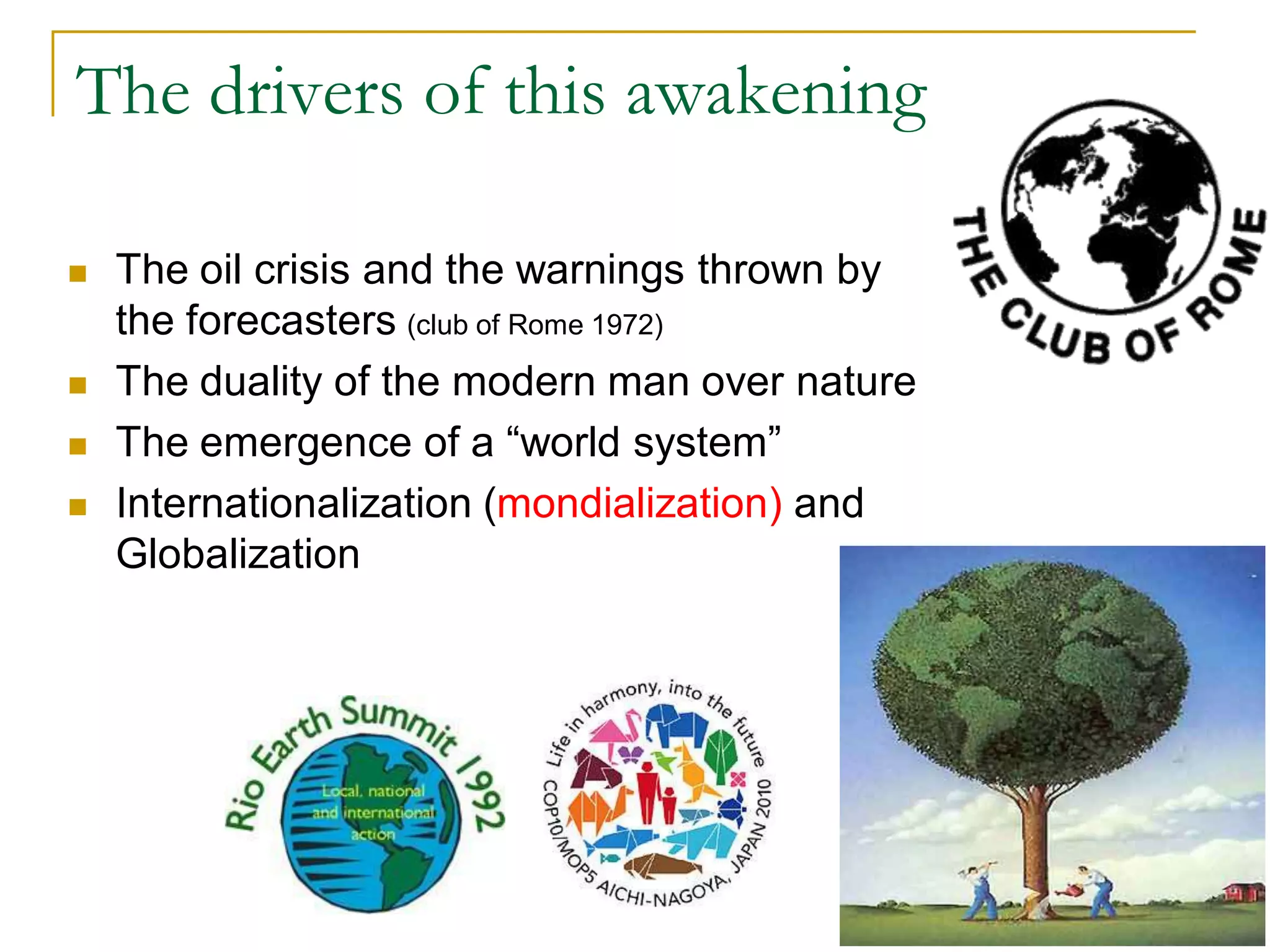 The drivers of this awakening

   The oil crisis and the warnings thrown by
    the forecasters (club of Rome 1972)
   The duality of the modern man over nature
   The emergence of a “world system”
   Internationalization (mondialization) and
    Globalization




                                                5
 