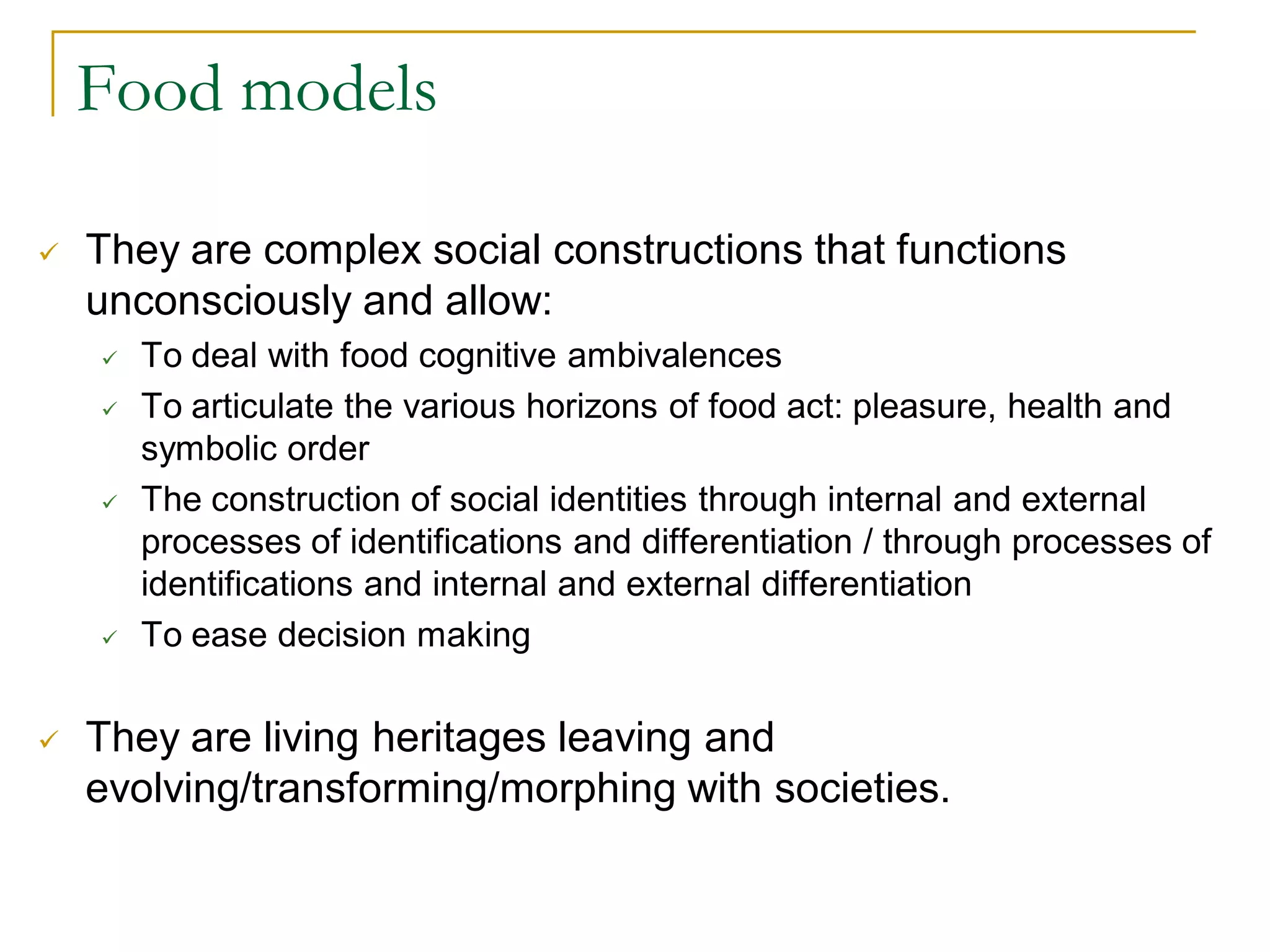 Food models

   They are complex social constructions that functions
    unconsciously and allow:
       To deal with food cognitive ambivalences
       To articulate the various horizons of food act: pleasure, health and
        symbolic order
       The construction of social identities through internal and external
        processes of identifications and differentiation / through processes of
        identifications and internal and external differentiation
       To ease decision making

   They are living heritages leaving and
    evolving/transforming/morphing with societies.
 