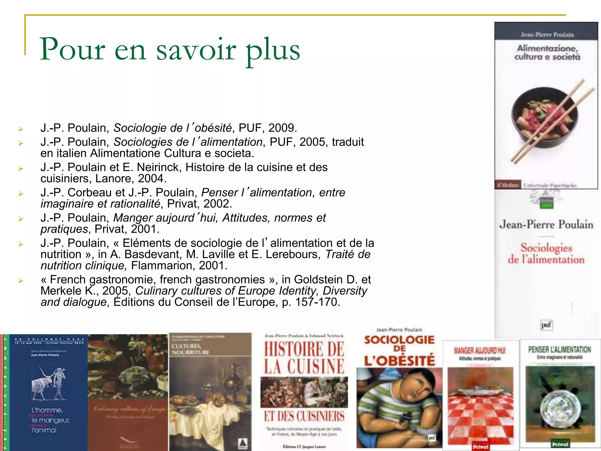 Pour en savoir plus

   J.-P. Poulain, Sociologie de l’obésité, PUF, 2009.
   J.-P. Poulain, Sociologies de l’alimentation, PUF, 2005, traduit
    en italien Alimentatione Cultura e societa.
   J.-P. Poulain et E. Neirinck, Histoire de la cuisine et des
    cuisiniers, Lanore, 2004.
   J.-P. Corbeau et J.-P. Poulain, Penser l’alimentation, entre
    imaginaire et rationalité, Privat, 2002.
   J.-P. Poulain, Manger aujourd’hui, Attitudes, normes et
    pratiques, Privat, 2001.
   J.-P. Poulain, « Eléments de sociologie de l’alimentation et de la
    nutrition », in A. Basdevant, M. Laville et E. Lerebours, Traité de
    nutrition clinique, Flammarion, 2001.
   « French gastronomie, french gastronomies », in Goldstein D. et
    Merkele K., 2005, Culinary cultures of Europe Identity, Diversity
    and dialogue, Éditions du Conseil de l’Europe, p. 157-170.
 