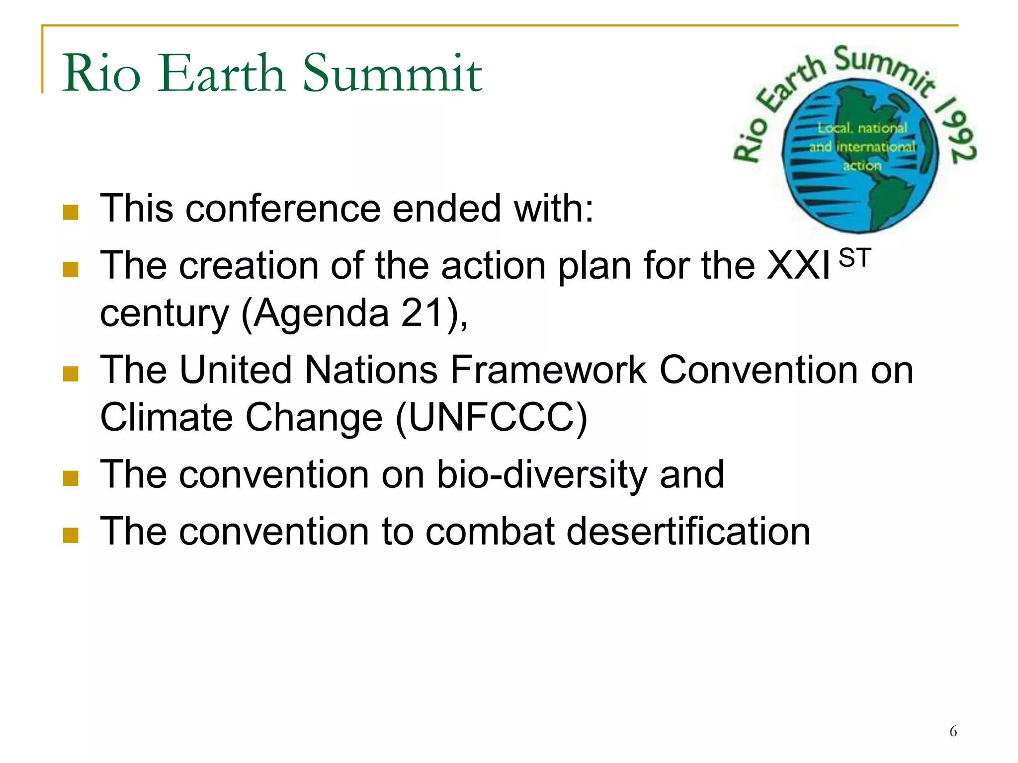 Rio Earth Summit

   This conference ended with:
   The creation of the action plan for the XXI ST
    century (Agenda 21),
   The United Nations Framework Convention on
    Climate Change (UNFCCC)
   The convention on bio-diversity and
   The convention to combat desertification



                                                     6
 
