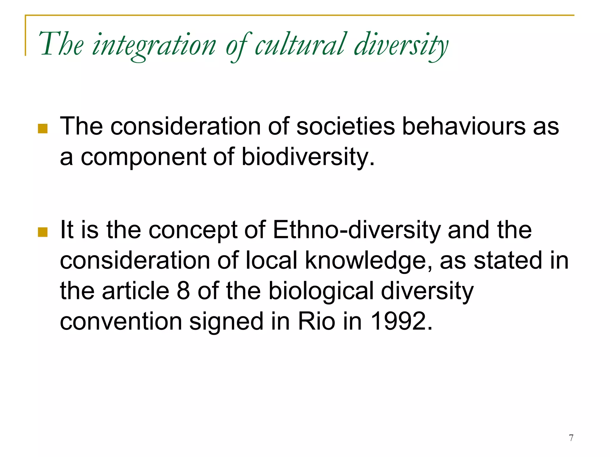 The integration of cultural diversity

   The consideration of societies behaviours as
    a component of biodiversity.

   It is the concept of Ethno-diversity and the
    consideration of local knowledge, as stated in
    the article 8 of the biological diversity
    convention signed in Rio in 1992.



                                                   7
 