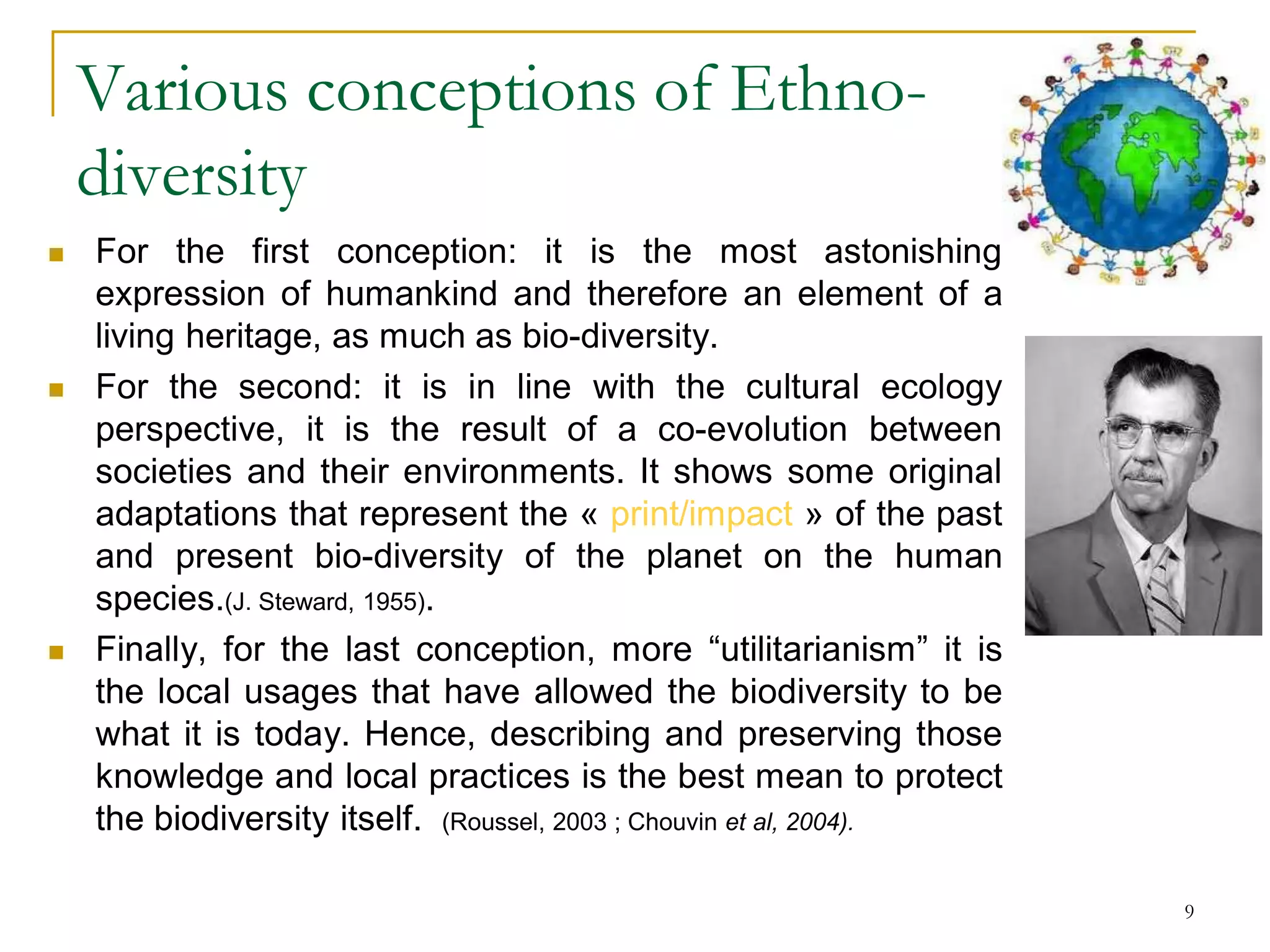 Various conceptions of Ethno-
    diversity
   For the first conception: it is the most astonishing
    expression of humankind and therefore an element of a
    living heritage, as much as bio-diversity.
   For the second: it is in line with the cultural ecology
    perspective, it is the result of a co-evolution between
    societies and their environments. It shows some original
    adaptations that represent the « print/impact » of the past
    and present bio-diversity of the planet on the human
    species.(J. Steward, 1955).
   Finally, for the last conception, more “utilitarianism” it is
    the local usages that have allowed the biodiversity to be
    what it is today. Hence, describing and preserving those
    knowledge and local practices is the best mean to protect
    the biodiversity itself. (Roussel, 2003 ; Chouvin et al, 2004).

                                                                      9
 
