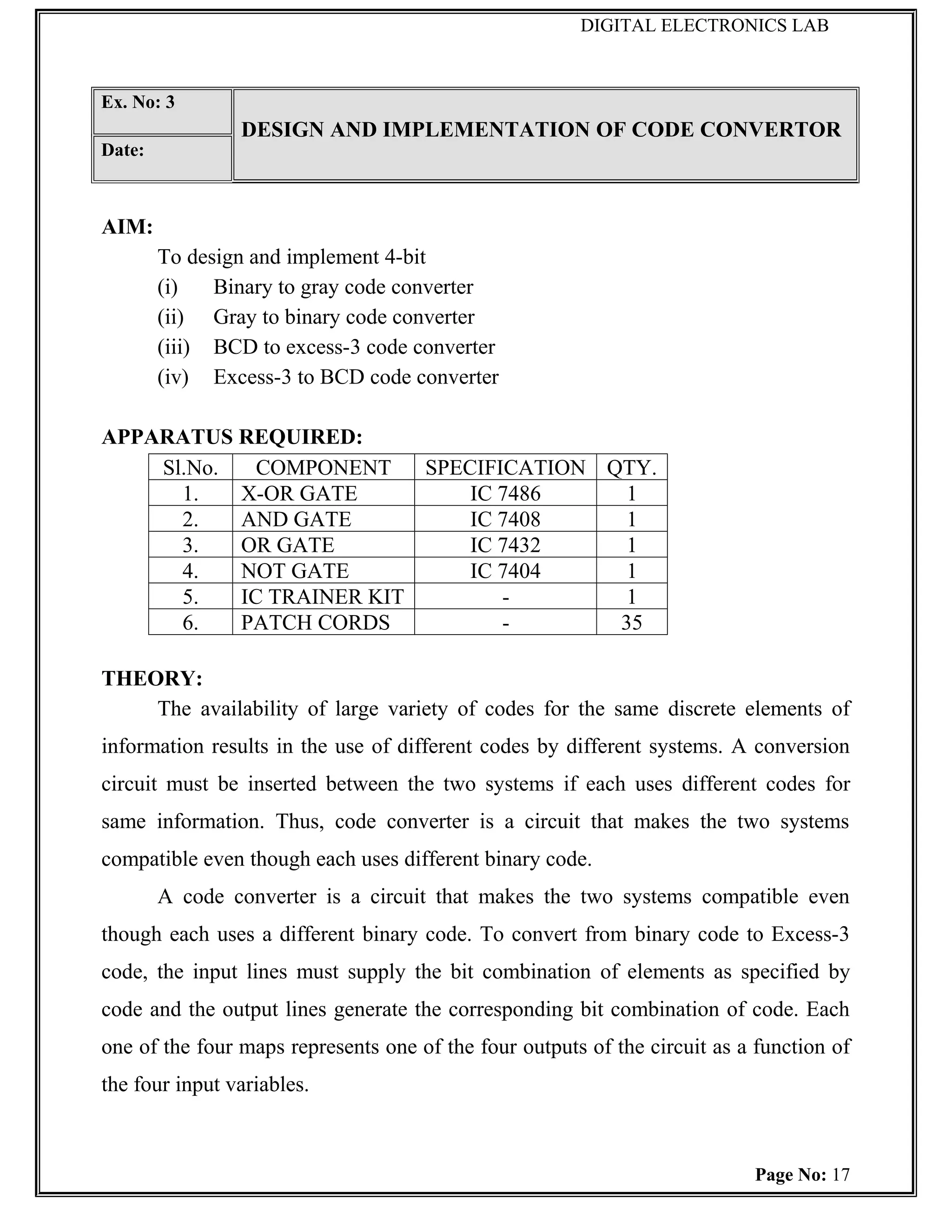 DIGITAL ELECTRONICS LAB



Ex. No: 3
                DESIGN AND IMPLEMENTATION OF CODE CONVERTOR
Date:



AIM:
        To design and implement 4-bit
        (i)   Binary to gray code converter
        (ii) Gray to binary code converter
        (iii) BCD to excess-3 code converter
        (iv) Excess-3 to BCD code converter

APPARATUS REQUIRED:
    Sl.No.   COMPONENT    SPECIFICATION QTY.
      1.   X-OR GATE          IC 7486     1
      2.   AND GATE           IC 7408     1
      3.   OR GATE            IC 7432     1
      4.   NOT GATE           IC 7404     1
      5.   IC TRAINER KIT        -        1
      6.   PATCH CORDS           -       35

THEORY:
    The availability of large variety of codes for the same discrete elements of
information results in the use of different codes by different systems. A conversion
circuit must be inserted between the two systems if each uses different codes for
same information. Thus, code converter is a circuit that makes the two systems
compatible even though each uses different binary code.
        A code converter is a circuit that makes the two systems compatible even
though each uses a different binary code. To convert from binary code to Excess-3
code, the input lines must supply the bit combination of elements as specified by
code and the output lines generate the corresponding bit combination of code. Each
one of the four maps represents one of the four outputs of the circuit as a function of
the four input variables.



                                                                           Page No: 17
 
