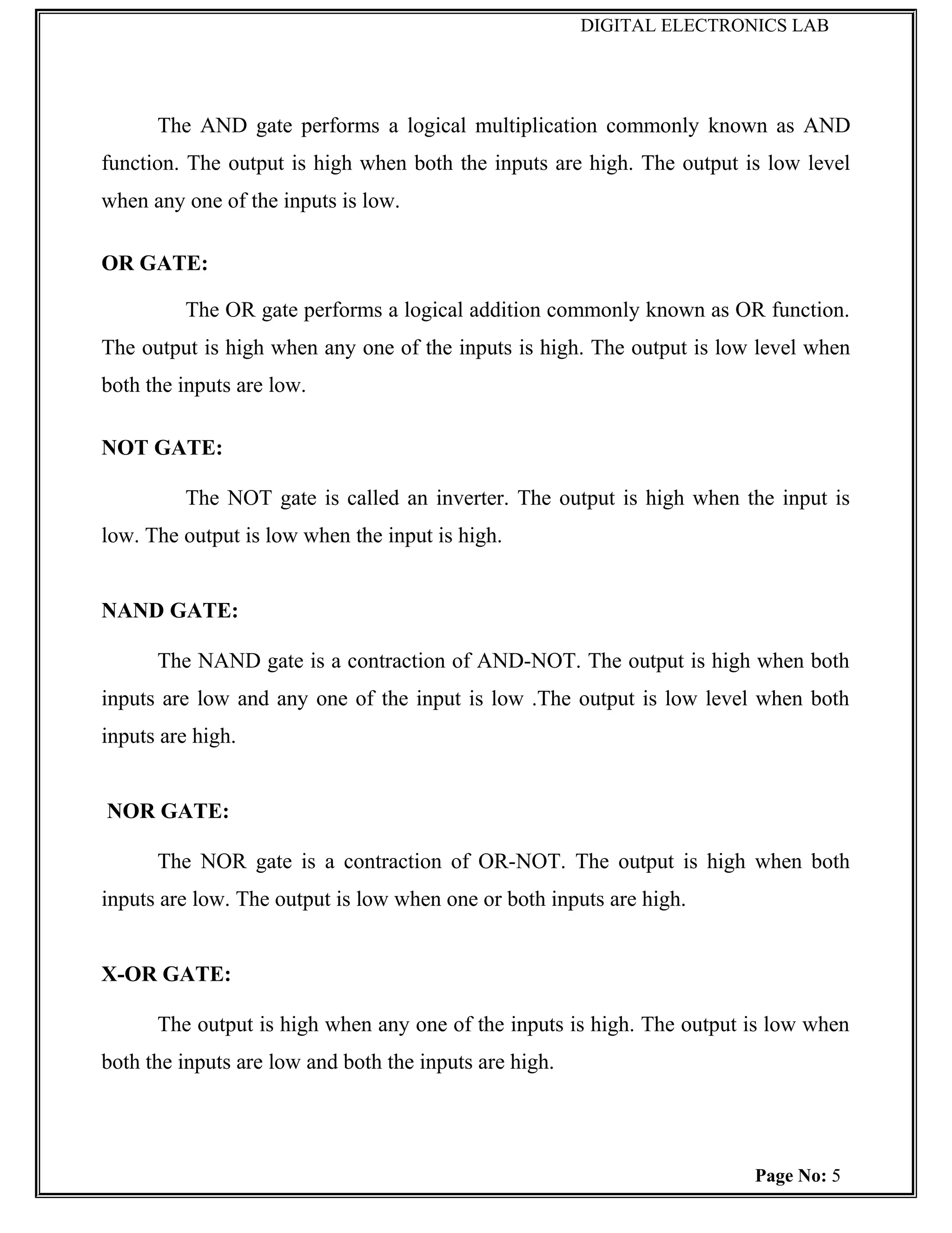 DIGITAL ELECTRONICS LAB




      The AND gate performs a logical multiplication commonly known as AND
function. The output is high when both the inputs are high. The output is low level
when any one of the inputs is low.

OR GATE:

         The OR gate performs a logical addition commonly known as OR function.
The output is high when any one of the inputs is high. The output is low level when
both the inputs are low.

NOT GATE:

         The NOT gate is called an inverter. The output is high when the input is
low. The output is low when the input is high.


NAND GATE:

      The NAND gate is a contraction of AND-NOT. The output is high when both
inputs are low and any one of the input is low .The output is low level when both
inputs are high.


NOR GATE:

      The NOR gate is a contraction of OR-NOT. The output is high when both
inputs are low. The output is low when one or both inputs are high.


X-OR GATE:

      The output is high when any one of the inputs is high. The output is low when
both the inputs are low and both the inputs are high.




                                                                        Page No: 5
 