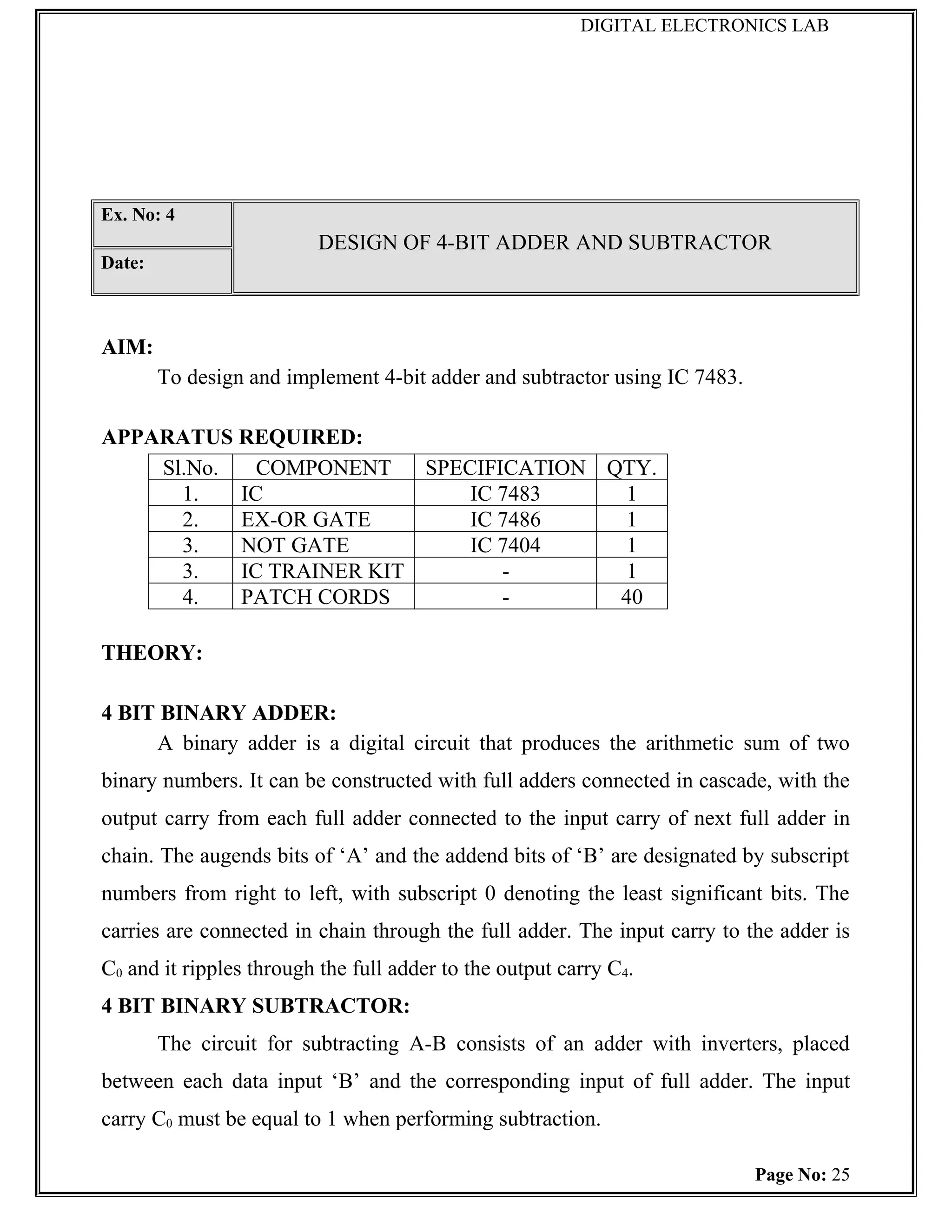 DIGITAL ELECTRONICS LAB




Ex. No: 4
                          DESIGN OF 4-BIT ADDER AND SUBTRACTOR
Date:



AIM:
        To design and implement 4-bit adder and subtractor using IC 7483.

APPARATUS REQUIRED:
    Sl.No.   COMPONENT    SPECIFICATION QTY.
      1.   IC                 IC 7483     1
      2.   EX-OR GATE         IC 7486     1
      3.   NOT GATE           IC 7404     1
      3.   IC TRAINER KIT        -        1
      4.   PATCH CORDS           -       40

THEORY:

4 BIT BINARY ADDER:
     A binary adder is a digital circuit that produces the arithmetic sum of two
binary numbers. It can be constructed with full adders connected in cascade, with the
output carry from each full adder connected to the input carry of next full adder in
chain. The augends bits of ‘A’ and the addend bits of ‘B’ are designated by subscript
numbers from right to left, with subscript 0 denoting the least significant bits. The
carries are connected in chain through the full adder. The input carry to the adder is
C0 and it ripples through the full adder to the output carry C4.
4 BIT BINARY SUBTRACTOR:
        The circuit for subtracting A-B consists of an adder with inverters, placed
between each data input ‘B’ and the corresponding input of full adder. The input
carry C0 must be equal to 1 when performing subtraction.

                                                                            Page No: 25
 