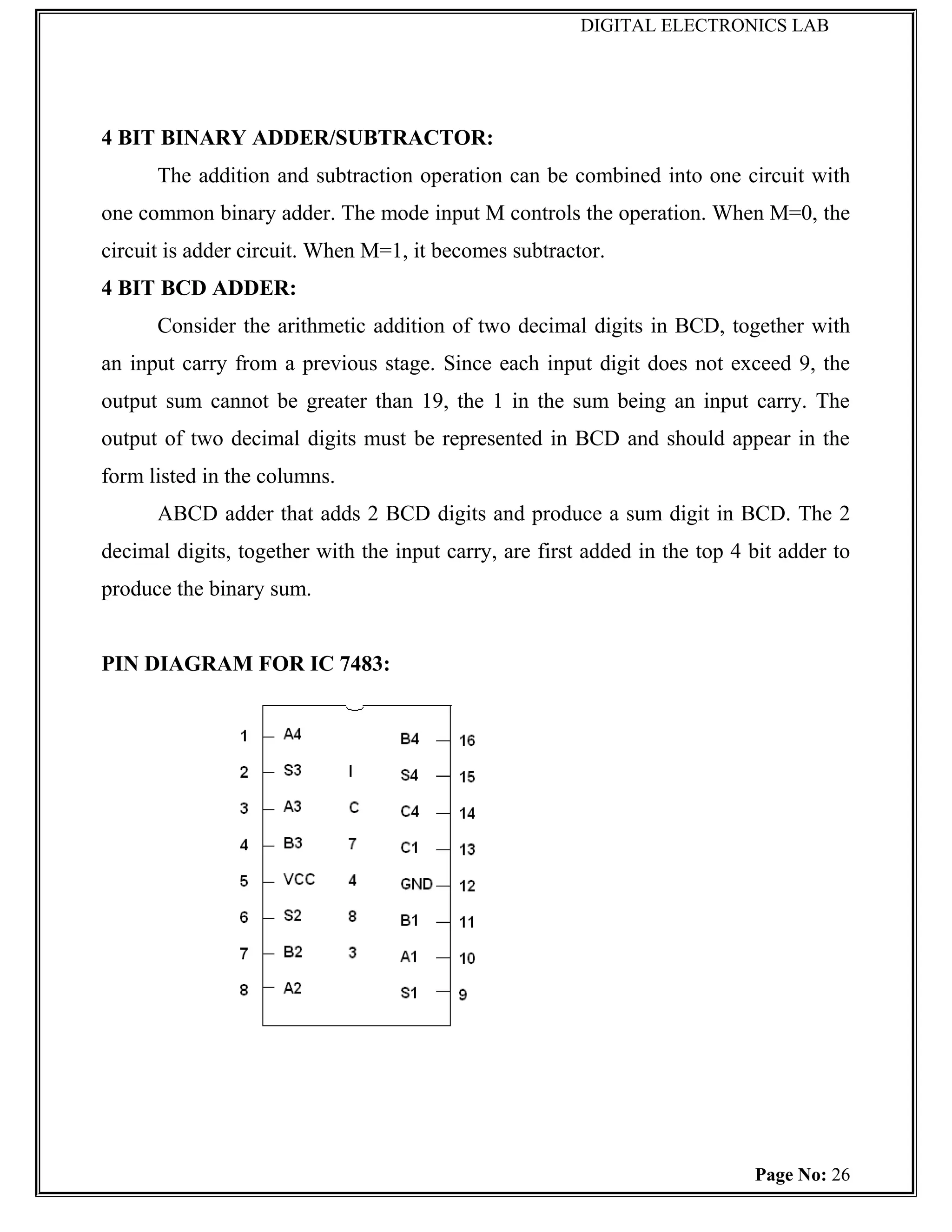 DIGITAL ELECTRONICS LAB




4 BIT BINARY ADDER/SUBTRACTOR:
      The addition and subtraction operation can be combined into one circuit with
one common binary adder. The mode input M controls the operation. When M=0, the
circuit is adder circuit. When M=1, it becomes subtractor.
4 BIT BCD ADDER:
      Consider the arithmetic addition of two decimal digits in BCD, together with
an input carry from a previous stage. Since each input digit does not exceed 9, the
output sum cannot be greater than 19, the 1 in the sum being an input carry. The
output of two decimal digits must be represented in BCD and should appear in the
form listed in the columns.
      ABCD adder that adds 2 BCD digits and produce a sum digit in BCD. The 2
decimal digits, together with the input carry, are first added in the top 4 bit adder to
produce the binary sum.


PIN DIAGRAM FOR IC 7483:




                                                                            Page No: 26
 