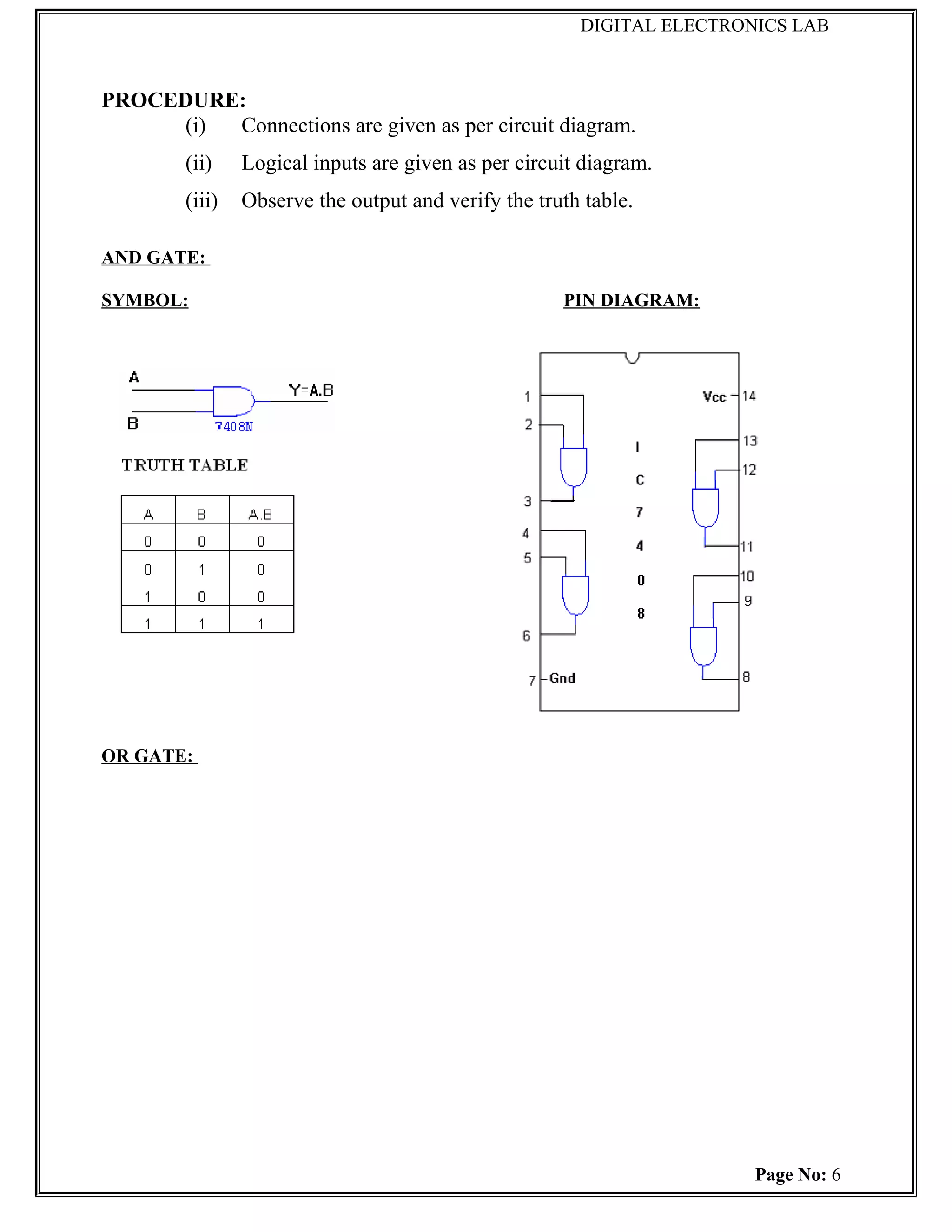 DIGITAL ELECTRONICS LAB



PROCEDURE:
     (i) Connections are given as per circuit diagram.
        (ii)    Logical inputs are given as per circuit diagram.
        (iii)   Observe the output and verify the truth table.

AND GATE:

SYMBOL:                                              PIN DIAGRAM:




OR GATE:




                                                                       Page No: 6
 