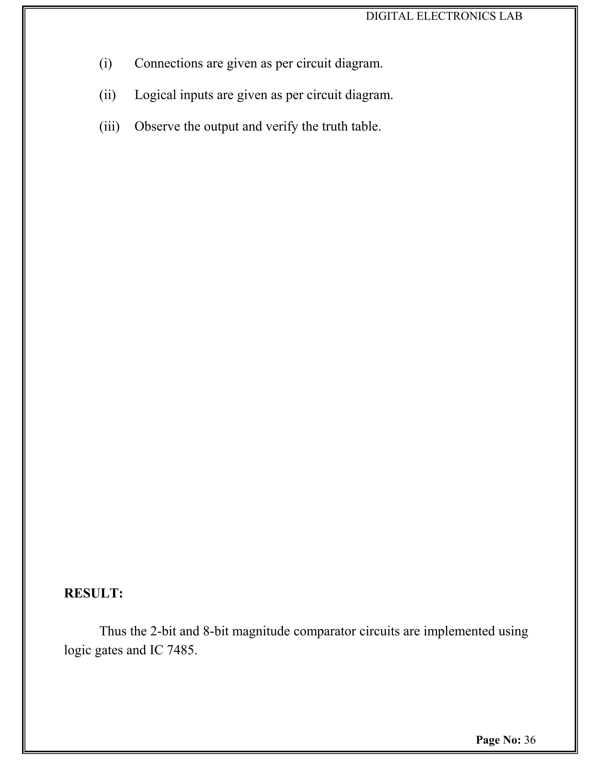DIGITAL ELECTRONICS LAB



      (i)     Connections are given as per circuit diagram.

      (ii)    Logical inputs are given as per circuit diagram.

      (iii)   Observe the output and verify the truth table.




RESULT:

       Thus the 2-bit and 8-bit magnitude comparator circuits are implemented using
logic gates and IC 7485.




                                                                         Page No: 36
 