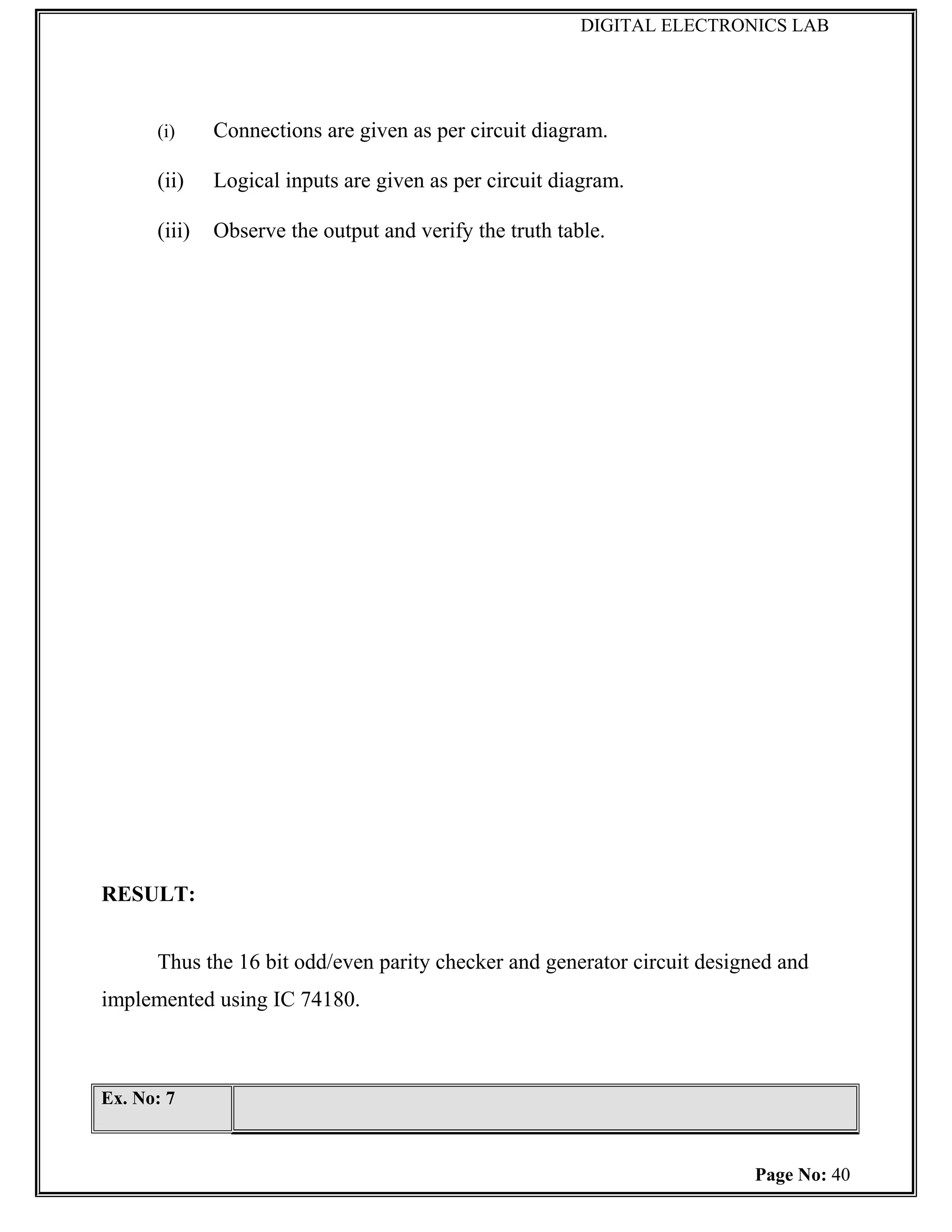 DIGITAL ELECTRONICS LAB




      (i)     Connections are given as per circuit diagram.

      (ii)    Logical inputs are given as per circuit diagram.

      (iii)   Observe the output and verify the truth table.




RESULT:


      Thus the 16 bit odd/even parity checker and generator circuit designed and
implemented using IC 74180.



Ex. No: 7



                                                                         Page No: 40
 