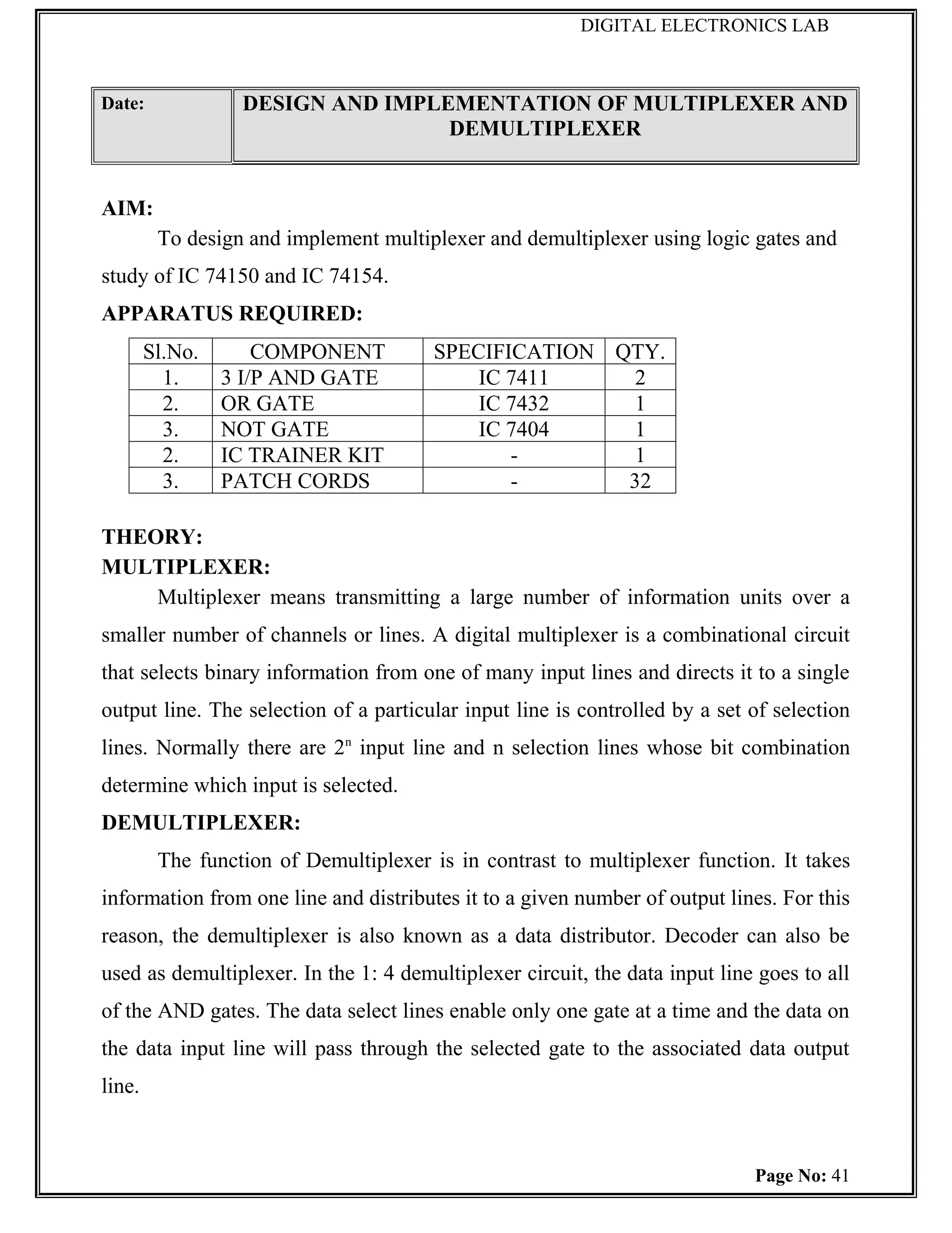 DIGITAL ELECTRONICS LAB



Date:             DESIGN AND IMPLEMENTATION OF MULTIPLEXER AND
                                  DEMULTIPLEXER


AIM:
         To design and implement multiplexer and demultiplexer using logic gates and
study of IC 74150 and IC 74154.
APPARATUS REQUIRED:
        Sl.No.       COMPONENT          SPECIFICATION QTY.
          1.     3 I/P AND GATE             IC 7411     2
          2.     OR GATE                    IC 7432     1
          3.     NOT GATE                   IC 7404     1
          2.     IC TRAINER KIT                -        1
          3.     PATCH CORDS                   -       32

THEORY:
MULTIPLEXER:
    Multiplexer means transmitting a large number of information units over a
smaller number of channels or lines. A digital multiplexer is a combinational circuit
that selects binary information from one of many input lines and directs it to a single
output line. The selection of a particular input line is controlled by a set of selection
lines. Normally there are 2n input line and n selection lines whose bit combination
determine which input is selected.
DEMULTIPLEXER:
         The function of Demultiplexer is in contrast to multiplexer function. It takes
information from one line and distributes it to a given number of output lines. For this
reason, the demultiplexer is also known as a data distributor. Decoder can also be
used as demultiplexer. In the 1: 4 demultiplexer circuit, the data input line goes to all
of the AND gates. The data select lines enable only one gate at a time and the data on
the data input line will pass through the selected gate to the associated data output
line.



                                                                             Page No: 41
 