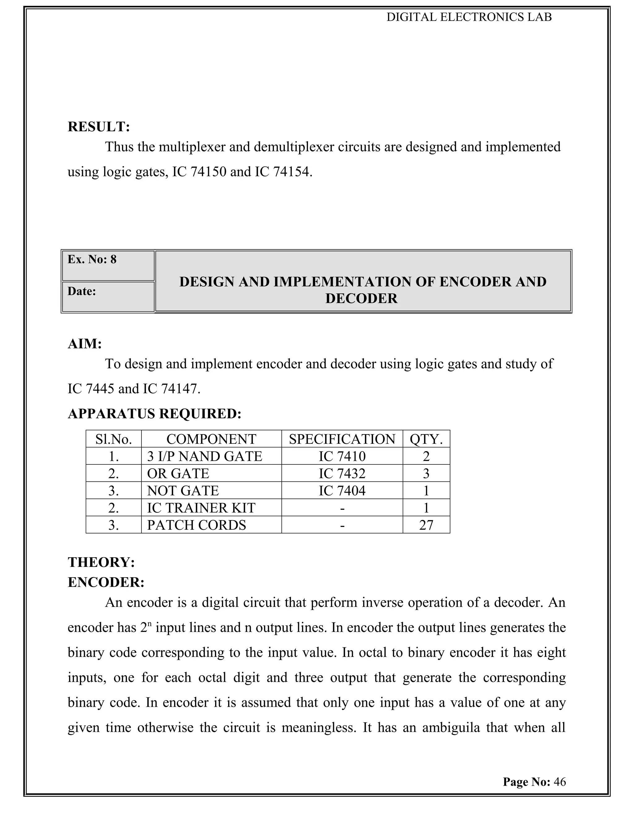 DIGITAL ELECTRONICS LAB




RESULT:
    Thus the multiplexer and demultiplexer circuits are designed and implemented
using logic gates, IC 74150 and IC 74154.




Ex. No: 8
                    DESIGN AND IMPLEMENTATION OF ENCODER AND
Date:
                                    DECODER


AIM:
        To design and implement encoder and decoder using logic gates and study of
IC 7445 and IC 74147.
APPARATUS REQUIRED:
     Sl.No.       COMPONENT            SPECIFICATION QTY.
       1.     3 I/P NAND GATE              IC 7410     2
       2.     OR GATE                      IC 7432     3
       3.     NOT GATE                     IC 7404     1
       2.     IC TRAINER KIT                  -        1
       3.     PATCH CORDS                     -       27

THEORY:
ENCODER:
    An encoder is a digital circuit that perform inverse operation of a decoder. An
encoder has 2n input lines and n output lines. In encoder the output lines generates the
binary code corresponding to the input value. In octal to binary encoder it has eight
inputs, one for each octal digit and three output that generate the corresponding
binary code. In encoder it is assumed that only one input has a value of one at any
given time otherwise the circuit is meaningless. It has an ambiguila that when all


                                                                            Page No: 46
 