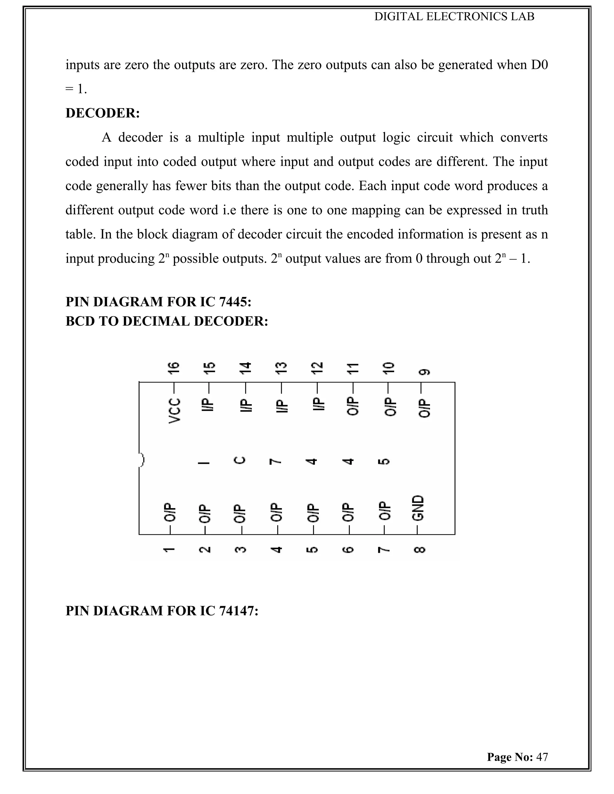 DIGITAL ELECTRONICS LAB



inputs are zero the outputs are zero. The zero outputs can also be generated when D0
= 1.
DECODER:
       A decoder is a multiple input multiple output logic circuit which converts
coded input into coded output where input and output codes are different. The input
code generally has fewer bits than the output code. Each input code word produces a
different output code word i.e there is one to one mapping can be expressed in truth
table. In the block diagram of decoder circuit the encoded information is present as n
input producing 2n possible outputs. 2n output values are from 0 through out 2n – 1.


PIN DIAGRAM FOR IC 7445:
BCD TO DECIMAL DECODER:




PIN DIAGRAM FOR IC 74147:




                                                                            Page No: 47
 