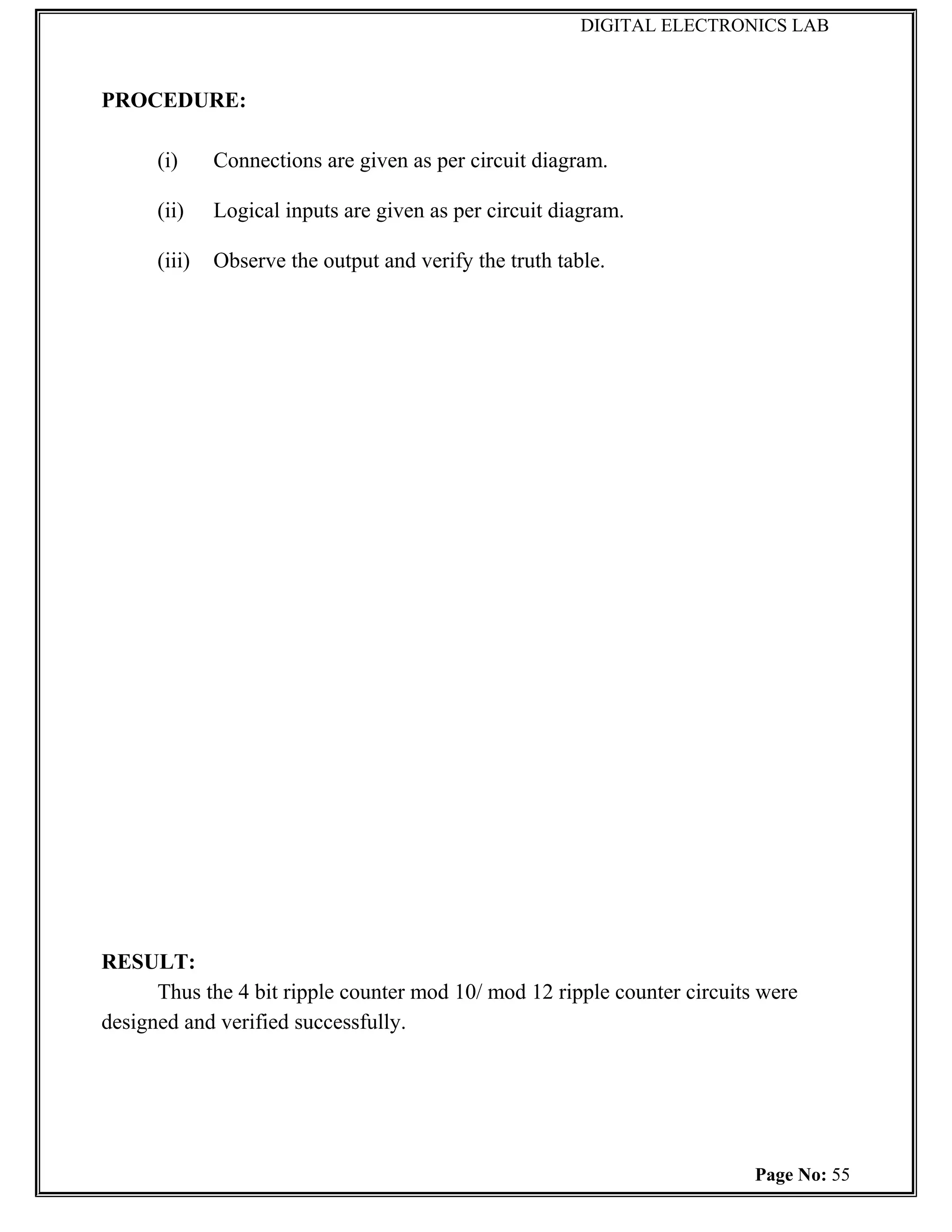 DIGITAL ELECTRONICS LAB



PROCEDURE:

      (i)     Connections are given as per circuit diagram.

      (ii)    Logical inputs are given as per circuit diagram.

      (iii)   Observe the output and verify the truth table.




RESULT:
      Thus the 4 bit ripple counter mod 10/ mod 12 ripple counter circuits were
designed and verified successfully.




                                                                          Page No: 55
 
