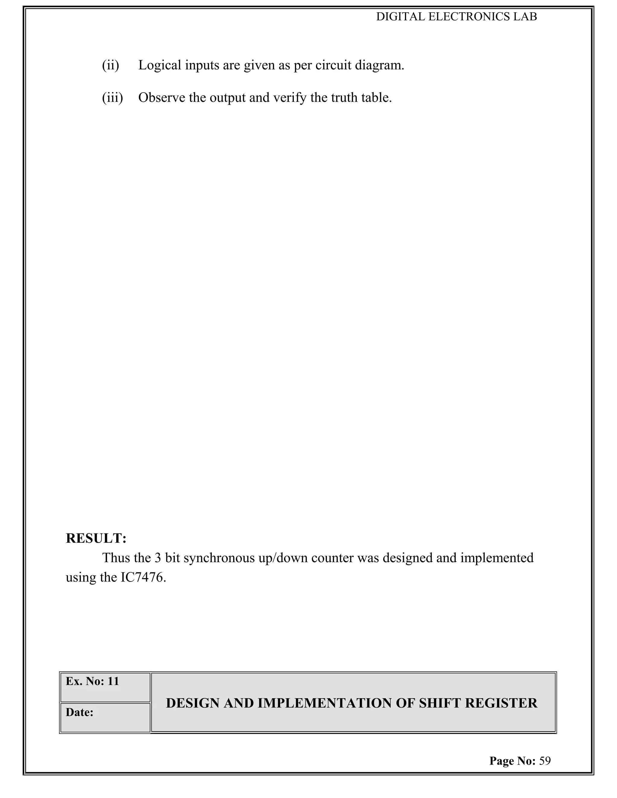 DIGITAL ELECTRONICS LAB



        (ii)    Logical inputs are given as per circuit diagram.

        (iii)   Observe the output and verify the truth table.




RESULT:
       Thus the 3 bit synchronous up/down counter was designed and implemented
using the IC7476.




Ex. No: 11
                    DESIGN AND IMPLEMENTATION OF SHIFT REGISTER
Date:



                                                                           Page No: 59
 