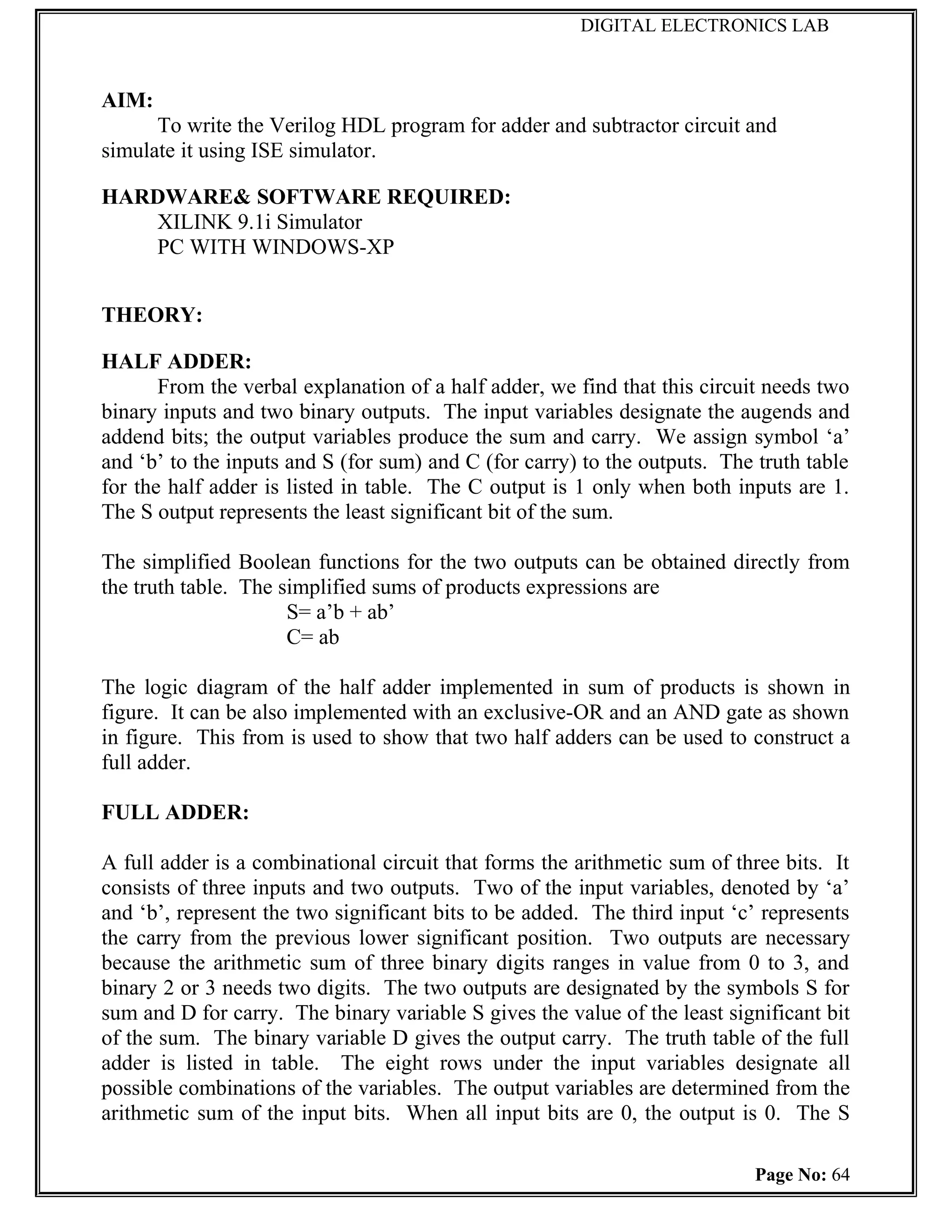 DIGITAL ELECTRONICS LAB



AIM:
      To write the Verilog HDL program for adder and subtractor circuit and
simulate it using ISE simulator.

HARDWARE& SOFTWARE REQUIRED:
   XILINK 9.1i Simulator
   PC WITH WINDOWS-XP


THEORY:

HALF ADDER:
       From the verbal explanation of a half adder, we find that this circuit needs two
binary inputs and two binary outputs. The input variables designate the augends and
addend bits; the output variables produce the sum and carry. We assign symbol ‘a’
and ‘b’ to the inputs and S (for sum) and C (for carry) to the outputs. The truth table
for the half adder is listed in table. The C output is 1 only when both inputs are 1.
The S output represents the least significant bit of the sum.

The simplified Boolean functions for the two outputs can be obtained directly from
the truth table. The simplified sums of products expressions are
                      S= a’b + ab’
                      C= ab

The logic diagram of the half adder implemented in sum of products is shown in
figure. It can be also implemented with an exclusive-OR and an AND gate as shown
in figure. This from is used to show that two half adders can be used to construct a
full adder.

FULL ADDER:

A full adder is a combinational circuit that forms the arithmetic sum of three bits. It
consists of three inputs and two outputs. Two of the input variables, denoted by ‘a’
and ‘b’, represent the two significant bits to be added. The third input ‘c’ represents
the carry from the previous lower significant position. Two outputs are necessary
because the arithmetic sum of three binary digits ranges in value from 0 to 3, and
binary 2 or 3 needs two digits. The two outputs are designated by the symbols S for
sum and D for carry. The binary variable S gives the value of the least significant bit
of the sum. The binary variable D gives the output carry. The truth table of the full
adder is listed in table. The eight rows under the input variables designate all
possible combinations of the variables. The output variables are determined from the
arithmetic sum of the input bits. When all input bits are 0, the output is 0. The S

                                                                           Page No: 64
 