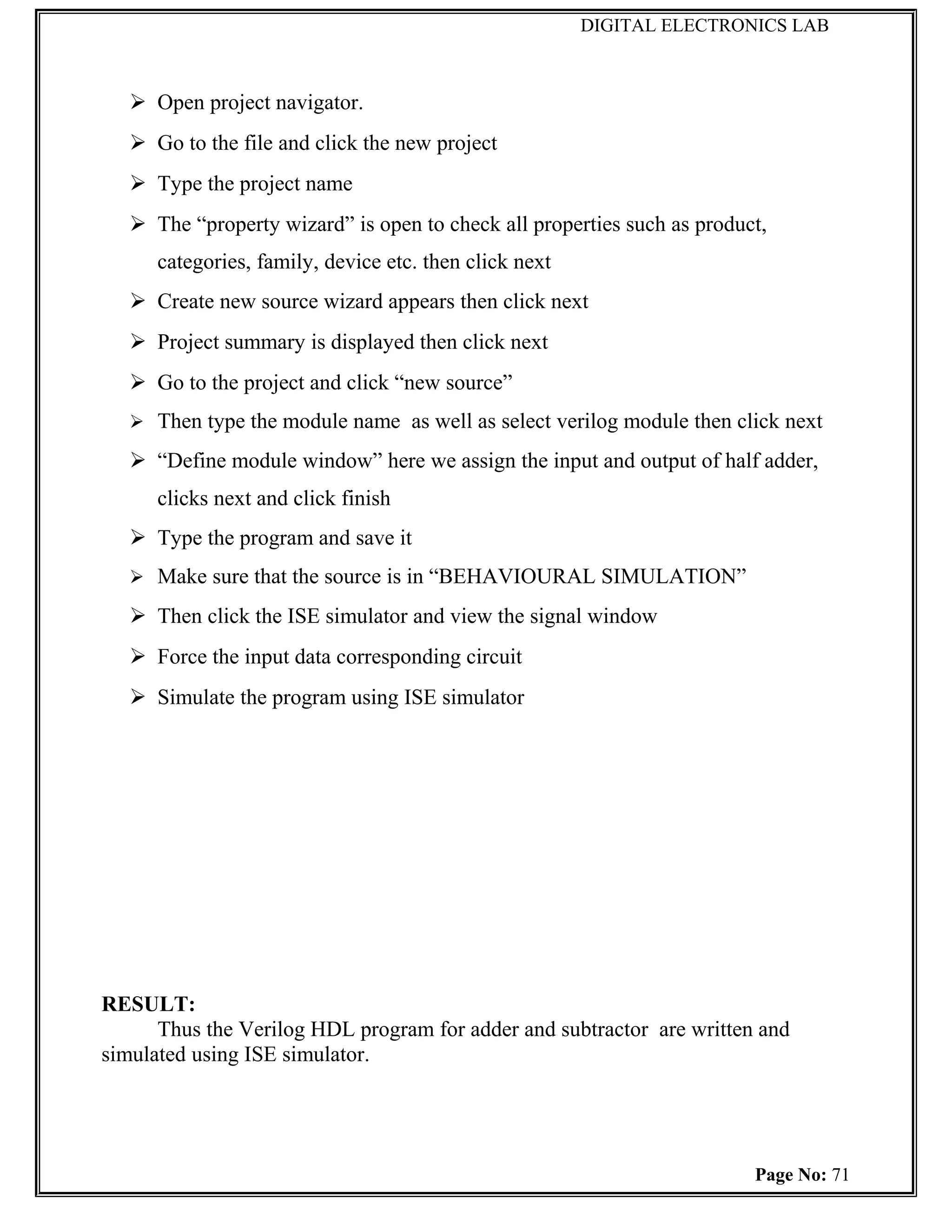 DIGITAL ELECTRONICS LAB



    Open project navigator.
    Go to the file and click the new project
    Type the project name
    The “property wizard” is open to check all properties such as product,
      categories, family, device etc. then click next
    Create new source wizard appears then click next
    Project summary is displayed then click next
    Go to the project and click “new source”
    Then type the module name as well as select verilog module then click next

    “Define module window” here we assign the input and output of half adder,
      clicks next and click finish
    Type the program and save it
    Make sure that the source is in “BEHAVIOURAL SIMULATION”

    Then click the ISE simulator and view the signal window
    Force the input data corresponding circuit
    Simulate the program using ISE simulator




RESULT:
      Thus the Verilog HDL program for adder and subtractor are written and
simulated using ISE simulator.




                                                                         Page No: 71
 