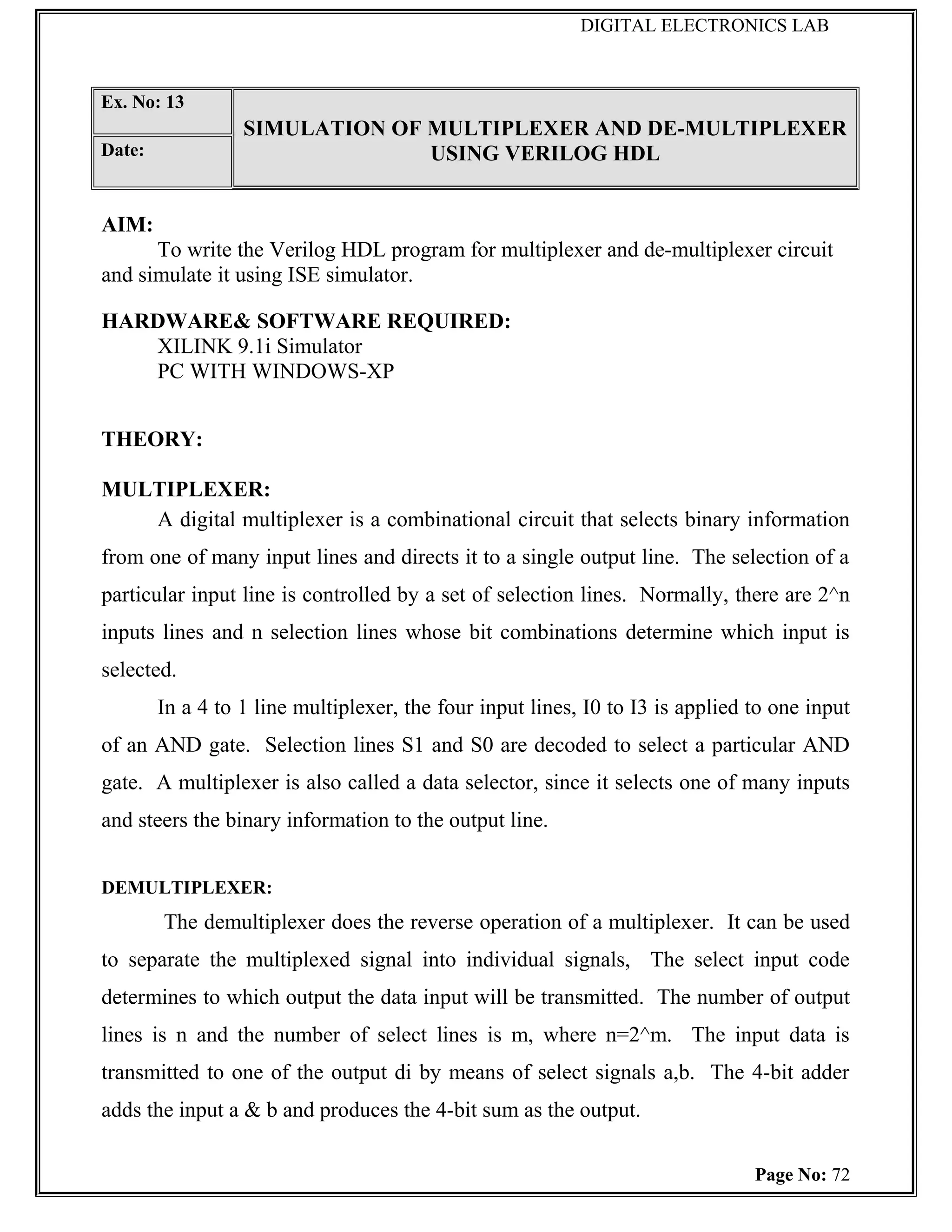 DIGITAL ELECTRONICS LAB



Ex. No: 13
                  SIMULATION OF MULTIPLEXER AND DE-MULTIPLEXER
Date:                           USING VERILOG HDL


AIM:
      To write the Verilog HDL program for multiplexer and de-multiplexer circuit
and simulate it using ISE simulator.

HARDWARE& SOFTWARE REQUIRED:
   XILINK 9.1i Simulator
   PC WITH WINDOWS-XP


THEORY:

MULTIPLEXER:
   A digital multiplexer is a combinational circuit that selects binary information
from one of many input lines and directs it to a single output line. The selection of a
particular input line is controlled by a set of selection lines. Normally, there are 2^n
inputs lines and n selection lines whose bit combinations determine which input is
selected.
        In a 4 to 1 line multiplexer, the four input lines, I0 to I3 is applied to one input
of an AND gate. Selection lines S1 and S0 are decoded to select a particular AND
gate. A multiplexer is also called a data selector, since it selects one of many inputs
and steers the binary information to the output line.


DEMULTIPLEXER:
        The demultiplexer does the reverse operation of a multiplexer. It can be used
to separate the multiplexed signal into individual signals, The select input code
determines to which output the data input will be transmitted. The number of output
lines is n and the number of select lines is m, where n=2^m. The input data is
transmitted to one of the output di by means of select signals a,b. The 4-bit adder
adds the input a & b and produces the 4-bit sum as the output.

                                                                                Page No: 72
 