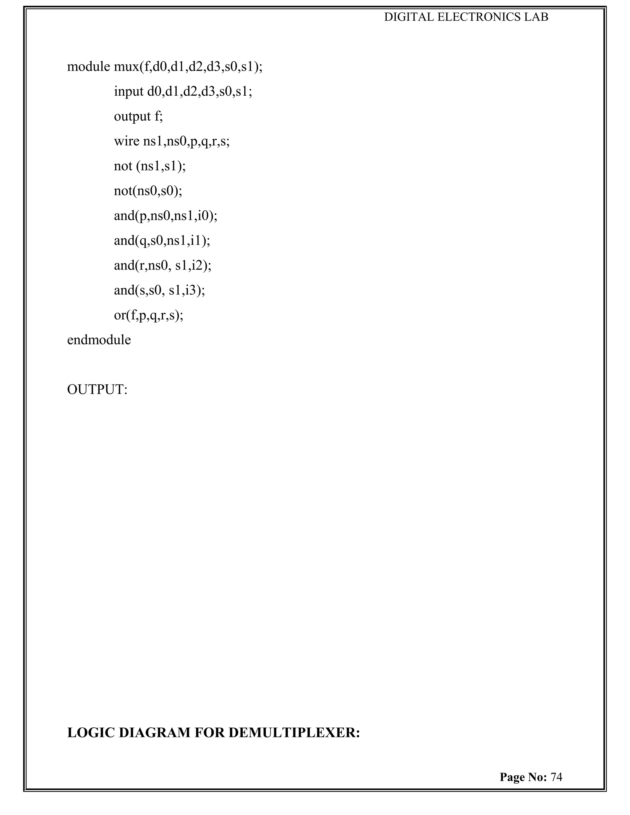 DIGITAL ELECTRONICS LAB



module mux(f,d0,d1,d2,d3,s0,s1);
       input d0,d1,d2,d3,s0,s1;
       output f;
       wire ns1,ns0,p,q,r,s;
       not (ns1,s1);
       not(ns0,s0);
       and(p,ns0,ns1,i0);
       and(q,s0,ns1,i1);
       and(r,ns0, s1,i2);
       and(s,s0, s1,i3);
       or(f,p,q,r,s);
endmodule


OUTPUT:




LOGIC DIAGRAM FOR DEMULTIPLEXER:


                                                   Page No: 74
 