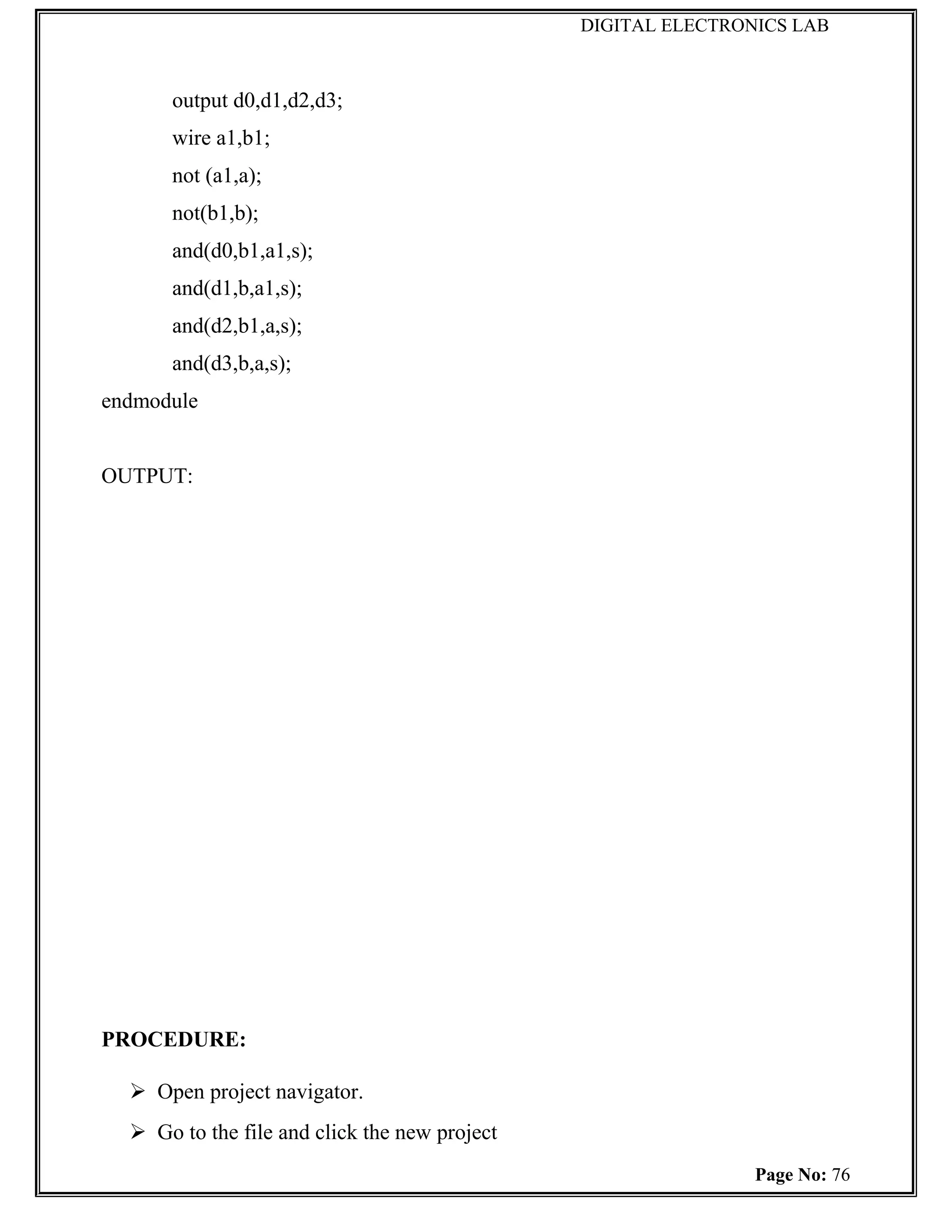 DIGITAL ELECTRONICS LAB



      output d0,d1,d2,d3;
      wire a1,b1;
      not (a1,a);
      not(b1,b);
      and(d0,b1,a1,s);
      and(d1,b,a1,s);
      and(d2,b1,a,s);
      and(d3,b,a,s);
endmodule


OUTPUT:




PROCEDURE:

   Open project navigator.
   Go to the file and click the new project
                                                               Page No: 76
 