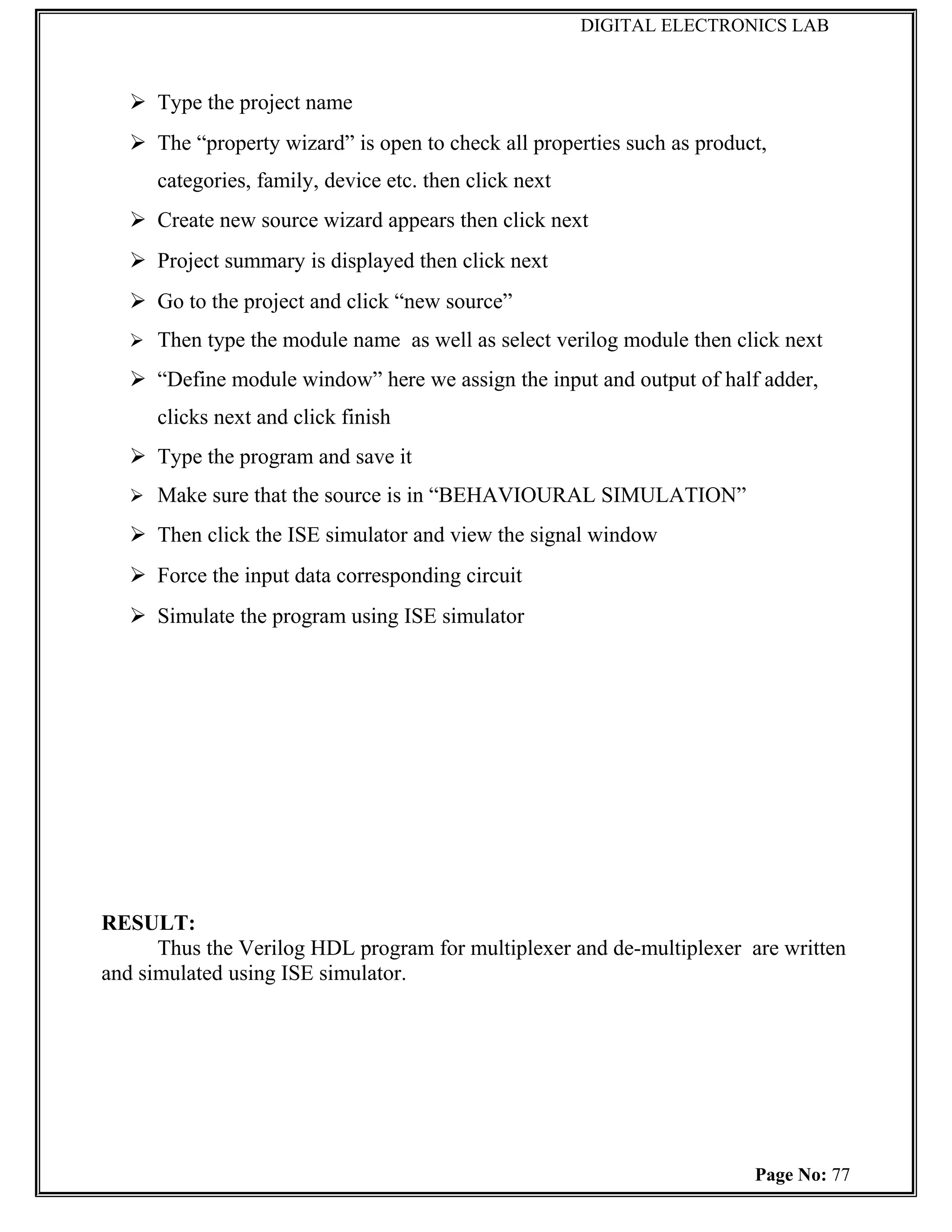 DIGITAL ELECTRONICS LAB



    Type the project name
    The “property wizard” is open to check all properties such as product,
      categories, family, device etc. then click next
    Create new source wizard appears then click next
    Project summary is displayed then click next
    Go to the project and click “new source”
    Then type the module name as well as select verilog module then click next

    “Define module window” here we assign the input and output of half adder,
      clicks next and click finish
    Type the program and save it
    Make sure that the source is in “BEHAVIOURAL SIMULATION”

    Then click the ISE simulator and view the signal window
    Force the input data corresponding circuit
    Simulate the program using ISE simulator




RESULT:
      Thus the Verilog HDL program for multiplexer and de-multiplexer are written
and simulated using ISE simulator.




                                                                         Page No: 77
 