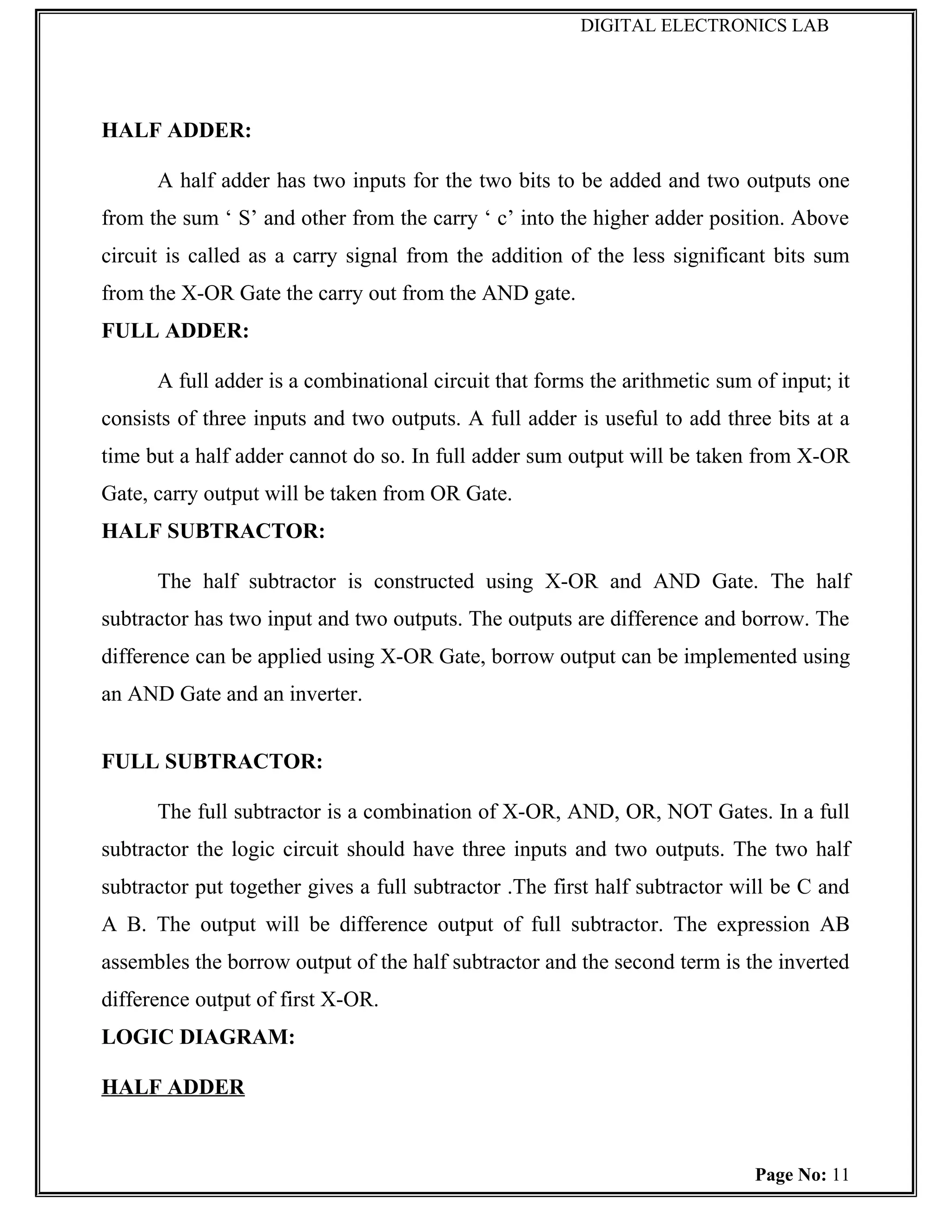 DIGITAL ELECTRONICS LAB




HALF ADDER:

      A half adder has two inputs for the two bits to be added and two outputs one
from the sum ‘ S’ and other from the carry ‘ c’ into the higher adder position. Above
circuit is called as a carry signal from the addition of the less significant bits sum
from the X-OR Gate the carry out from the AND gate.
FULL ADDER:

      A full adder is a combinational circuit that forms the arithmetic sum of input; it
consists of three inputs and two outputs. A full adder is useful to add three bits at a
time but a half adder cannot do so. In full adder sum output will be taken from X-OR
Gate, carry output will be taken from OR Gate.
HALF SUBTRACTOR:

      The half subtractor is constructed using X-OR and AND Gate. The half
subtractor has two input and two outputs. The outputs are difference and borrow. The
difference can be applied using X-OR Gate, borrow output can be implemented using
an AND Gate and an inverter.


FULL SUBTRACTOR:

      The full subtractor is a combination of X-OR, AND, OR, NOT Gates. In a full
subtractor the logic circuit should have three inputs and two outputs. The two half
subtractor put together gives a full subtractor .The first half subtractor will be C and
A B. The output will be difference output of full subtractor. The expression AB
assembles the borrow output of the half subtractor and the second term is the inverted
difference output of first X-OR.
LOGIC DIAGRAM:

HALF ADDER


                                                                            Page No: 11
 