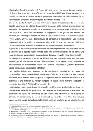 « tout éphémère et temporaire », à l'heure où notre monde s'urbanise de plus en plus et
où l'immobilisme est synonyme d'échec alors que la mobilité s'en trouve symbole de la
réussite de chacun, le rural lui n'aborde que depuis récemment ce phénomène du fait du
repeuplement progressif des campagnes à partir des années 1970.
D'après les écrits de Henri Mendras (1976) qui a étudié l'impact social de l'exode rural
d'après- guerre sur les villages, la campagne a connu à cette époque un mouvement de
« réduction de l'épaisseur sociale, de simplification de la trame de la vie collective, du fait
des départs successifs de pans entiers de la population ( les jeunes, les femmes, les
notables, les artisans) »1
, laissant la place à une société unitaire, « unidimensionnelle »
(Yves Gilbert, 2010), faite d'agriculteurs et consacrée à l'agriculture. Ces derniers
deviennent ainsi le catégorie dominante des actifs locaux, les uniques décideurs,
construisant une représentation de la chose publique imbriquée à leurs intérêts2
.
Aujourd'hui et ce depuis quelques décennies, les campagnes voient leur population croître
et rajeunir, et la société rurale connaît ainsi une recomplexification de sa trame, une
recomposition de sa population, s'insérant ainsi dans une nouvelle forme de modernité.
Ce phénomène s'explique d'abord par l'éclatement des mobilités grâce aux nouvelles
technologies de l'information et des communications, nous insérant dans une ère de
« multiplication et d'éclatement spatial des sphères d'activités »3
(Vincent Kaufmann,
2005), transformant nos rapports à l'habiter.
Nos représentations des vacances et du tourisme en général en ont aussi été
bouleversées, notre représentation binaire de « l'Ici » et de « l'Ailleurs » s'en trouvant
brouillées, nous insérant dans une phase « d'Après tourisme » (Philippe Bourdeau, 2012),
exprimant « une mutation du rapport temporel et spatial entre moments productifs et
moments récréatifs »4
(Philippe Bourdeau, 2012).
Les territoires ruraux entrent donc dans une forme d'économie résidentielle, impliquant un
clivage entre « espace de production » et « espace de consommation », marquant une
séparation du social de l'économie au sein même des territoires, là où autrefois on
dormait, on consommait, et on se divertissait sur le même lieu. Ainsi les individus
« peuvent être ancrés dans plusieurs territoires selon les fonctions qui les animent (lieu de
1 Mendras, H. 1976. Sociétés paysannes, Paris, Armand Colin, coll. « U »
2 Glibert, Y. «Migrations urbaines en milieu rural : diversification sociale et recomposition du politique », Espaces et
sociétés, 2010/3, n°143, p135-143.
3 Kaufmann, V. ; Widmer, E. ; « L'acquisition de la motilité au sein des familles » Etat de la question et hypothèses de
recherche, Espaces et sociétés, 2005 n°120-121, p. 199-217 .
4 Bourdeau, Ph. 2012. « Cerner les contours d'un après-tourisme », in Martin, N. ;Bourdeau, P. ; Daller, J.F. (dir). Du
tourisme à l'habiter : les migrations d'agrément p 17-34.
10
 