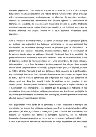 nouvelles populations. C'est aussi en adaptant leurs espaces publics et leur politique
temporel que les villages assureront une viabilité dans le vivre ensemble, par un brassage
entre permanent-temporaire, ancien-nouveau, en élaborant de nouvelles structures,
vecteurs et transmetteuses d'innovations que peuvent apporter la confrontation et
l'échange de sensibilité, de ressentis parmi l'incroyable diversité de profils d'habitants
constituant nos communes rurales. C'est à ces conditions que l'habitant temporaire se
révélera ressource aux villages, au-delà de la seule économie résidentielle qu'ils
apportent.
Ainsi si l'on revient à notre hypothèse, il y a certes un décalage entre la perception globale
du territoire que présentent les habitants temporaires et ce que proposent les
municipalités, les permanents, décalage incarné par plusieurs types de confrontation : La
préservation des aménités naturelles, environnementales, face à la construction et
l'urbanisme inscrits dans les politiques d'accueil, l'isolement face à la sociabilité ; la
préservation du bâti ancien face à son renouvellement ; mais de ces confrontations d'avis
et d'opinions naîtront de nouveaux modes de « vivre ensemble », de « faire village »,
indispensables pour la futur évolution et le développement des villages, dans lesquels
chacun devra s'exprimer selon ses intérêts, quelque soit son profil, ses origines, au nom
de l'intérêt général. Pour cela, il faut des échanges, de la rencontre, de la confrontation.
Aujourd'hui déjà des traces, des indices et même des exemples concrets se dirigent dans
ce sens, d'abord dans la conscience des temporaires des enjeux qui concernent le
village, ainsi que dans leur volonté induite de participer à son évolution et son
développement ; Ensuite par des événements éphémères de grande ampleur, des lieux de
« maximisation des interactions », en passant par la participation habitante et les
associations, toutes ces initiatives publiques ou privées sont les témoins privilégiés de
l'évolution que connaissent actuellement nos campagnes, de cette période charnière qui
aboutira aux nouveaux villages de demain.
Afin d'approfondir cette étude et la compléter, il serait nécessaire d'interroger les
municipalité, les acteurs des politiques publiques eux-même, les anciens habitants et les
permanents (retraités ,agriculteurs, commerçants...) pour connaître leur point de vue, leur
ressenti sur l'évolution que connaît la campagne aujourd'hui, sur les habitants
temporaires, les nouveaux enjeux qui concernent les communes rurales aujourd'hui.
Il serait aussi important d'étudier les saisonnalités, les temps de présence des temporaires
100
 