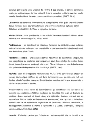 constitué par un pôle (unité urbaine) de 1 500 à 5 000 emplois, et par des communes
rurales ou unités urbaines dont au moins 40 % de la population résidente ayant un emploi
travaille dans le pôle ou dans des communes attirées par celui-ci. (INSEE, 2010)
Le néorural: est considéré comme néorural toute personne ayant quitté une unité urbaine
depuis moins de 5 ans pour s'installer dans une commune rural situé à plus de 50 km.
Début des années 2000 : 4,2 % de la population française.
Nouvel arrivant : nous qualifions de nouvel arrivant dans cette étude tout individu s'étant
installé sur un territoire depuis 10 ans ou moins.
Post-tourisme : les activités et les migrations humaines qui sont attirées par certaines
régions touristiques mais sans que ces activités et ces hommes aient directement à voir
avec le tourisme. (Jean Viard)
Résident secondaire : une habitation servant notamment de logement de villégiature à
ses propriétaires ou locataires, ceci uniquement pour des périodes de courtes durées
durant l'année (vacances, week-end, loisirs, etc.) Elle se distingue en cela de la résidence
principale qui est le logementhabituel du ménage. (INSEE, 1946)
Touriste : selon les délégations internationales (OMT) : toute personne qui effectue un
voyage, pour quelque motif que ce soit, d'une durée comprenant au moins une nuit hors
de chez elle et n'excédant pas un an. On est touriste quand on est hors de son domicile et
pendant le temps de son voyage.
Transtourisme : « une notion de transmodernité qui constituerait un « au-delà » du
tourisme, une exploration d'altérités négligées ou refoulées. Ce serait un tourisme au
troisième degré, normatif et inscrit dans une rationalité finalisée, marqué par un
volontarisme éthique (social, environnemental, économique), une hybridation de l'univers
récréatif avec la vie quotidienne, l'agriculture, le patrimoine, l'artisanat, l'éducation, le
développement personnel et même la spiritualité. » ( Dussel, Grosfoguel, Rodriguez
Magda, Ateljevic, Corneloup, 2012)
Urbanité : L'urbanité, ça n'est pas l'urbanisme, c'est une qualité faite de densité et de
104
 