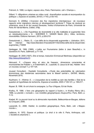 Frémont, A. 1999, La région, espace vécu, Paris, Flammarion, coll « Champs ».
Gilbert, Y. «Migrations urbaines en milieu rural : diversification sociale et recomposition du
politique », Espaces et sociétés, 2010/3, n°143, p135-143.
Gonnard, S. (2006a). L'inversion des flux migratoires interrégionaux : de nouveaux
rapports entre migrations internes et développement territorial ?, Thèse de doctorat en
urbanisme, sous la dir de Laurent Davezies, Institut d'Urbanisme de Paris, Université de
Paris XII Val-de-Marne, Créteil, 378p.
Gwiazdzinski, L. « De l’hypothèse de réversibilité à la ville malléable et augmentée Vers
un néosituationnisme. » In : SHERRER F., VANIER Martin (Dir.). Villes, territoires,
réversibilités. Éditions Hermann, 2013, p.205-219
Gwiazdzinski, L. ; Rabin, G., « Les défis de la citoyenneté augmentée », Libération, 2011,
lien internet : http://www.liberation.fr/societe/2011/02/23/les-defis-de-la-citoyennete-
augmentee_716806
Heidegger, M. 1984 (1966), « Lettre sur l'humanisme (lettre à Jean Beaufret) », in
Questions III, Paris, Gallimard, p.71-154.
Heidegger, M. 2005 (1927), Etre et temps, traduction Emmanuel Martineau (disponible sur
http://www.philosophie.fr)
Hérouard, F., « Espace vécu et vécu de l'espace : dimensions conscientes et
inconscientes de l'habiter », in Frelat-Kahn, B. ; Lazarotti, O. (sous la dir de). Habiter. Vers
un nouveau concept ?, p 107-124.
Jousset Consultant. ; Espitalié Consultants. « Etude des potentialités de valorisation
économique des résidences secondaires dans le Massif central », DATAR, Macéo,
Novembre 2010,
Kaufmann, V. ; Widmer, E. ; « L'acquisition de la motilité au sein des familles » Etat de la
question et hypothèses de recherche, Espaces et sociétés, 2005 n°120-121, p. 199-217 .
Kayser, B. 1996. Ils ont choisi la campagne, La Tour d'Aigues, Ed de l'Aube.
Knafou, R. 1998. « Vers une géographie du rapport à l'autre », in Knafou Rémy (dir.),
1998, La planète « nomade ». Les mobilités géographiques d'aujourd'hui, Paris, Belin, p.
7-13.
Koebel, M. Le pouvoir local ou la démocratie improbable, Bellecombe-en-Bauges, éditons
du Croquant, 2006.
Lazzarotti, O., 2006. Habiter. la condition géographique, Paris, Belin, coll. « Mappe-
monde ».
Lefebvre, H. 1972, Espace et politique. Le droit à la ville II, Paris, Anthropos, coll.
« Société et urbanisme ».
107
 