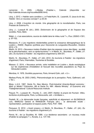 Lemercier, C., 2005. « Modes d'habiter », Calenda (disponible sur
http://calenda.revues.org/nouvelles5896.html).
Lévy, J. 2012. « Habiter sans condition », in Frelat-Kahn, B. ; Lazarotti, O. (sous la dir de).
Habiter. Vers un nouveau concept ?, p 25-34.
Lévy, J. 2008. L'invention du monde. Une géographie de la mondialisation, Paris, Les
Presses de Science Po.
Lévy, J. ; Lussault M. (dir.), 2003. Dictionnaire de la géographie et de l'espace des
sociétés, Paris, Belin.
Malet, J. « Les associations, source de vitalité dans le milieu rural ? », Pour, 2009/2 n°201,
p. 97-102.
Marasovic, P. « Les migrations résidentielles portent la croissance démographique de la
Lozère », INSEE, Repères synthèse pour l'économie du Languedoc-Roussillon, Octobre
2012, n°9.
Martin, N. 2012 « Nouveaux modes d'habiter dans les espaces ruraux des Alpes : au-delà
de la périurbanisation, vers un après-tourisme ? » in Martin, N. ; Bourdeau, P. ; Daller, J.F.
(dir). Du tourisme à l'habiter : les migrations d'agrément p 309-331.
Martin, N. ; Bourdeau, P. ; Daller, J.F. (dir). 2012. Du tourisme à l'habiter : les migrations
d'agrément, Paris, l'Harmattan, Tourismes et Sociétés.
Masson, C. 2014, « Nouveaux arrivés, votre installation en Lozère », étude sociologique
sur les expériences d'installation et l'accueil des nouvelles populations au Pays du
Gévaudan-Lozère.
Mendras, H. 1976. Sociétés paysannes, Paris, Armand Colin, coll. « U »
Merleau-Ponty, M. 2003 (1945), Phénoménologie de la perception, Paris, Gallimard, coll.
« Tel ».
Moss, L.A.G. 1987. Santa Fe, New Mexico, Post-Industrial Amenity-Based economy :
Myth or Model ? Edmonton, AB et Santa Fe, NM : Alberta Ministry of Economic and
Trade§International Cultural Resources Institute.
Paquot, Th. ; Lussault, M. ; Younés, C. ; (dir), 2007, Habiter, le propre de l'humain. Villes,
territoires et philosophie, Paris, La Découverte, coll. « Armillaire ».
Paoletti, M. « la démocratie locale française, spécificité et alignement »in BLONDIAUX
Loïc, MARCOU Gérard et RANGEON François (dir.) : la démocratie locale :
représentation, participation et espace public, Paris, PUF, 1999.
Pecqueur, B. 2012. « Avant propos » in Martin, N. ;Bourdeau, P. ; Daller, J.F. (dir). Du
tourisme à l'habiter : les migrations d'agrément p 9.
Perrot, M. ; de La Soudière, M. 1998. « La résidence secondaire : un nouveau mode
d'habiter la campagne ? », Ruralia, 2, p. 137-149.
108
 