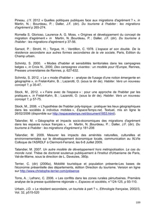 Pineau, J.Y. 2012 « Quelles politiques publiques face aux migrations d'agrément ? », in
Martin, N. ; Bourdeau, P. ; Daller, J.F. (dir). Du tourisme à l'habiter : les migrations
d'agrément p 265-274.
Romella S. Glorioso, Laurence A. G. Moss. « Origines et développement du concept de
migration d'agrément » in Martin, N. ;Bourdeau, P. ; Daller, J.F. (dir). Du tourisme à
l'habiter : les migrations d'agrément p 37-56.
Sansot, P. ; Strohl, H. ; Torgue, H. ; Verdillon, C. 1978. L'espace et son double. De la
résidence secondaire aux autres formes secondaires de la vie sociale, Paris, Edition du
Champ urbain.
Schmitz, S. 2000. « Modes d'habiter et sensibilités territoriales dans les campagnes
belges », in Croix N., 2000, Des campagnes vivantes : un modèle pour l'Europe, Rennes,
Presses universitaires de Rennes, p. 627-632.
Schmitz, S. 2012. « Le « mode d'habiter » : analyse de l'usage d'une notion émergente en
géographie », in Frelat-Kahn, B. ; Lazarotti, O. (sous la dir de). Habiter. Vers un nouveau
concept ?, p 35-47.
Stock, M., 2012. « « Faire avec de l'espace » : pour une approche de l'habiter par les
pratiques », in Frelat-Kahn, B. ; Lazarotti, O. (sous la dir de). Habiter. Vers un nouveau
concept ?, p 57-75.
Stock, M., 2006. « L'hypothèse de l'habiter poly-topique : pratiquer les lieux géographiques
dans les sociétés à individus mobiles », EspaceTemps.net, Textuel, mis en ligne le
26/02/2006 (disponible sur http://espacestemps.net/document1853.html).
Talandier, M. « Géographie et impacts socio-économiques des migrations d'agrément
dans les espaces ruraux français », in Martin, N. ;Bourdeau, P. ; Daller, J.F. (dir). Du
tourisme à l'habiter : les migrations d'agrément p 181-206
Talandier, M. 2009. Mesurer les impacts des aménités naturelles, culturelles et
environnementales sur le développement économique locale, communication au XLVIe
Colloque de l'ASRDLF à Clermont-Ferrand, les 6-8 Juillet 2009.
Talandier, M. 2007. Un autre modèle de développement hors métropolisation. Le cas du
monde rural. Thèse de doctorat soutenue publiquement à l'Institut d'Urbanisme de Paris,
Val-de-Marne, sous la direction de L. Davezies, 380p.
Terrier, C. (dir) (2006a), Mobilité touristique et population présente-Les bases de
l'économie présentielle des départements, édition Direction du tourisme. Version en ligne
sur http://www.christophe-terrier.com/présence
Torre, A. ; Lefranc, C. 2006. « Les conflits dans les zones rurales périurbaines. Première
analyse de la presse quotidienne régionale », Espaces et sociétés, n°124-125, p 93-110.
Urbain, J.D. « Le résident secondaire, un touriste à part ? », Ethnologie française, 2002/3,
Vol. 32, p515-520
109
 