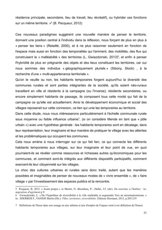 résidence principale, secondaire, lieu de travail, lieu récréatif), ou hybrider ces fonctions
sur un même territoire. »5
(B. Pecqueur, 2012)
Ces nouveaux paradigmes suggèrent une nouvelle manière de penser le territoire,
donnant une position central à l'individu dans la réflexion, nous forçant de plus en plus à
« penser les liens » (Retaillé, 2000), et à ne plus raisonner seulement en fonction de
l'espace mais aussi en fonction des temporalités qui l'animent, des mobilités, des flux qui
construisent le « malléabilité » des territoires (L. Gwiazdzinski, 2013)6
, et enfin à penser
l'hybridité de plus en prégnante des objets et des lieux constituant les territoires, car oui
nous sommes des individus « géographiquement pluriels » (Sibony, Stock) , à la
recherche d'une « multi-appartenance territoriale ».
Qu'on le veuille ou non, les habitants temporaires forgent aujourd'hui la diversité des
communes rurales et sont parties intégrantes de la société, qu'ils soient néo-ruraux
travaillant en ville et résidents à la campagne (ou l'inverse), résidents secondaires, ou
encore simplement habitants de passage, ils composent tous cette mixité qui fait de la
campagne ce qu'elle est actuellement. Ainsi le développement économique et social des
villages reposerait sur cette connexion, ce lien qui unie les temporaires au territoire.
Dans cette étude, nous nous intéresserons particulièrement à l'échelle communale rurale
sous moyenne ou faible influence urbaine7
, (si on considère Mende en tant que « pôle
urbain ») avec une hypothèse générale : les habitants temporaires sont en décalage, dans
leur représentation, leur imaginaire et leur manière de pratiquer le village avec les attentes
et les problématiques qui occupent les communes.
Cela nous amène à nous interroger sur ce qui fait lien, ce qui connecte les différents
habitants temporaires aux villages, sur leur imaginaire et leur point de vue, en quoi
pourraient-ils se révéler comme ressources et richesses autres qu'économiques pour les
communes, et comment sont-ils intégrés aux différents dispositifs participatifs, comment
exercent-ils leur citoyenneté sur les villages.
Le choc des cultures urbaines et rurales sera donc traité, autant que les manières
possibles et imaginables de penser de nouveaux modes de « vivre ensemble », de « faire
village » par l'investissement des espaces publics et la rencontre.
5 Pecqueur, B. 2012. « Avant propos » in Martin, N. ;Bourdeau, P. ; Daller, J.F. (dir). Du tourisme à l'habiter : les
migrations d'agrément p 9.
6 Gwiazdzinski, L. « De l’hypothèse de réversibilité à la ville malléable et augmentée Vers un néosituationnisme. »
In : SHERRER F., VANIER Martin (Dir.). Villes, territoires, réversibilités. Éditions Hermann, 2013, p.205-219
7 Définitions de l'Insee dans son zonage en aire urbaine et aire d'emploi de l'espace rural (voir définition de l'Insee)
11
 