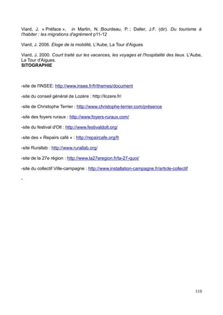 Entretiens semi-directifs d'habitants « temporaires »
La méthodologie utilisée pour ces entretiens consistait avant tout à réaliser une typologie
des habitants temporaires étudiés sur les villages, et donc de préparer plusieurs grilles
d'entretien selon le profil de l'habitant, au vu du nombre d'habitants au caractère
« temporaire » estimé.
Pour déterminer cette typologie, il a fallu d'abord déterminer quels habitants présentaient
un temps de présence éphémère sur le village ou alternant avec un autre « lieu
d'habitat », avant de distinguer quatre grands profils majeurs, à savoir les habitants dits
« dormeurs », les habitants dits « travailleurs », les habitants « de passage » et les
résidents secondaires. A noter que cette distinction se base sur des observations
approfondies des communes de Saint Etienne du Valdonnez et Bagnols les Bains, sur des
données fournies par les municipalités ainsi que sur les discussions avec les habitants.
Les questions étaient axées spécifiquement sur leur connexion avec le village, de manière
affective, politique ou sociale. Le thème et le but de ces entretiens étaient d'avant tout de
savoir comment ces habitants vivent leur village, alors qu'ils apparaissent de plus en plus
nombreux dans le rural, constituant même parfois dans certaines communes la quasi
intégralité de la population, se trouvant donc inscrits dans les mœurs et dans le paysage
du « village de campagne ». L'idée était donc ici de comprendre leur projet, leur état
d'esprit, la relation qu'ils entretiennent avec la commune,
Au terme de leur analyse et de leur traitement, l'objectif est de faire ressortir leurs
différentes positions par rapport aux villages, de déceler et de démontrer que les
communes aujourd'hui doivent composer avec ces habitants afin qu'ils deviennent
ressources au village, pas seulement économiques mais aussi politiques, sociales.
La typologie est la suivante :
Les habitants « dormeurs » :
« Dormeurs » car ils travaillent à l'extérieur de leur commune, et participent à l'appellation
devenue courante de certaines communes de « village dortoir ». Ils sont très nombreux
dans des villages comme Saint Etienne du Valdonnez, la plupart travaillant à Mende dans
la fonction publique. Pourquoi les considérer comme habitants temporaires s'ils résident
de manière permanente sur le territoire ? Tout simplement parce qu'on le veuille ou non,
20
 
