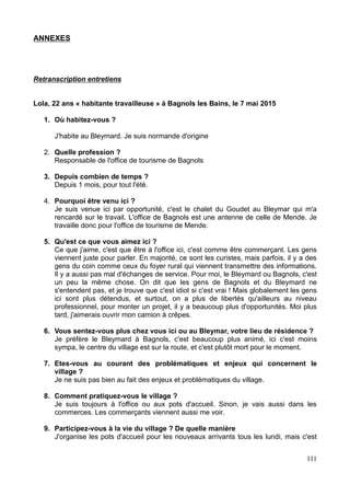 ANNEXES
Retranscription entretiens
Lola, 22 ans « habitante travailleuse » à Bagnols les Bains, le 7 mai 2015
1. Où habitez-vous ?
J'habite au Bleymard. Je suis normande d'origine
2. Quelle profession ?
Responsable de l'office de tourisme de Bagnols
3. Depuis combien de temps ?
Depuis 1 mois, pour tout l'été.
4. Pourquoi être venu ici ?
Je suis venue ici par opportunité, c'est le chalet du Goudet au Bleymar qui m'a
rencardé sur le travail. L'office de Bagnols est une antenne de celle de Mende. Je
travaille donc pour l'office de tourisme de Mende.
5. Qu'est ce que vous aimez ici ?
Ce que j'aime, c'est que être à l'office ici, c'est comme être commerçant. Les gens
viennent juste pour parler. En majorité, ce sont les curistes, mais parfois, il y a des
gens du coin comme ceux du foyer rural qui viennent transmettre des informations.
Il y a aussi pas mal d'échanges de service. Pour moi, le Bleymard ou Bagnols, c'est
un peu la même chose. On dit que les gens de Bagnols et du Bleymard ne
s'entendent pas, et je trouve que c'est idiot si c'est vrai ! Mais globalement les gens
ici sont plus détendus, et surtout, on a plus de libertés qu'ailleurs au niveau
professionnel, pour monter un projet, il y a beaucoup plus d'opportunités. Moi plus
tard, j'aimerais ouvrir mon camion à crêpes.
6. Vous sentez-vous plus chez vous ici ou au Bleymar, votre lieu de résidence ?
Je préfère le Bleymard à Bagnols, c'est beaucoup plus animé, ici c'est moins
sympa, le centre du village est sur la route, et c'est plutôt mort pour le moment.
7. Etes-vous au courant des problématiques et enjeux qui concernent le
village ?
Je ne suis pas bien au fait des enjeux et problématiques du village.
8. Comment pratiquez-vous le village ?
Je suis toujours à l'office ou aux pots d'accueil. Sinon, je vais aussi dans les
commerces. Les commerçants viennent aussi me voir.
9. Participez-vous à la vie du village ? De quelle manière
J'organise les pots d'accueil pour les nouveaux arrivants tous les lundi, mais c'est
111
 