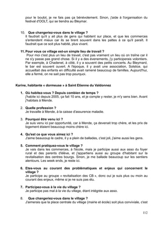 pour le boulot, je ne fais pas ça bénévolement. Sinon, j'aide à l'organisation du
festival d'OOLT, qui se tiendra au Bleymar.
10. Que changeriez-vous dans le village ?
Il faudrait qu'il y ait plus de gens qui habitent sur place, et que les commerces
s'entendent mieux car ils se tirent souvent dans les pattes à ce qu'il paraît. Il
faudrait que ce soit plus habité, plus vivant.
11. Pour vous ce village est-un simple lieu de travail ?
Pour moi c'est plus un lieu de travail, c'est pas vraiment un lieu où on traîne car il
ne s'y passe pas grand chose. Si il y a des évenements, j'y participerais volontiers.
Par exemple, à Chadenet, à côté, il y a souvent des petits concerts. Au Bleymard,
le bar est souvent ouvert. A l'époque, il y avait une association, Solstice, qui
accueillait des enfants en difficulté avait ramené beaucoup de familles. Aujourd'hui,
elle a fermé, on ne sait pas trop pourquoi.
Karine, habitante « dormeuse » à Saint Etienne du Valdonnez
1. Où habitez-vous ? Depuis combien de temps ?
j'habite ici depuis 2005, ça fait 10 ans, et je compte y rester, je m'y sens bien. Avant
j'habitais à Mende.
2. Quelle profession ?
Je travaille à Mende, à la caisse d'assurence maladie.
3. Pourquoi être venu ici ?
Je suis venu ici par opportunité, car à Mende, ça devenait trop chère, et les prix de
logement étaient beaucoup moins chère ici.
4. Qu'est ce que vous aimez ici ?
J'aime beaucoup le cadre, il y a plein de ballades, c'est joli, j'aime aussi les gens.
5. Comment pratiquez-vous le village ?
Je vais dans les commerces, à l'école, mais je participe aussi aux asso du foyer
rural et des parents d'élève, et j'appartiens aussi au groupe d'habitant sur la
revitalisation des centres bourgs. Sinon, je me ballade beaucoup sur les sentiers
alentours. Les week ends, je reste ici.
6. Etes-vous au courant des problématiques et enjeux qui concernent le
village ?
Je participe au groupe « revitalisation des CB », donc oui je suis plus ou moin au
courant des enjeux, même si je ne suis pas élu.
7. Participez-vous à la vie du village ?
Je participe pas mal à la vie du village, étant intégrée aux asso.
8. Que changeriez-vous dans le village ?
J'aimerais que la place centrale du village (mairie et école) soit plus conviviale, c'est
112
 