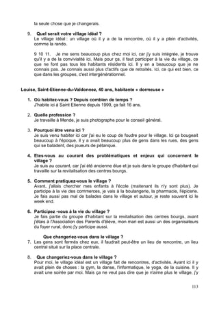 la seule chose que je changerais.
9. Quel serait votre village idéal ?
Le village idéal : un village où il y a de la rencontre, où il y a plein d'activités,
comme la rando.
9 10 11. Je me sens beaucoup plus chez moi ici, car j'y suis intégrée, je trouve
qu'il y a de la convivialité ici. Mais pour ça, il faut participer à la vie du village, ce
que ne font pas tous les habitants résidents ici. Il y en a beaucoup que je ne
connais pas. Je connais aussi plus d'actifs que de retraités. Ici, ce qui est bien, ce
que dans les groupes, c'est intergénérationnel.
Louise, Saint-Etienne-du-Valdonnez, 40 ans, habitante « dormeuse »
1. Où habitez-vous ? Depuis combien de temps ?
J'habite ici à Saint Etienne depuis 1999, ça fait 16 ans.
2. Quelle profession ?
Je travaille à Mende, je suis photographe pour le conseil général.
3. Pourquoi être venu ici ?
Je suis venu habiter ici car j'ai eu le coup de foudre pour le village. Ici ça bougeait
beaucoup à l'époque, il y a avait beaucoup plus de gens dans les rues, des gens
qui se baladent, des joueurs de pétanque.
4. Etes-vous au courant des problématiques et enjeux qui concernent le
village ?
Je suis au courant, car j'ai été ancienne élue et je suis dans le groupe d'habitant qui
travaille sur la revitalisation des centres bourgs.
5. Comment pratiquez-vous le village ?
Avant, j'allais chercher mes enfants à l'école (maitenant ils n'y sont plus). Je
participe à la vie des commerces, je vais à la boulangerie, la pharmacie, l'épicerie.
Je fais aussi pas mal de balades dans le village et autour, je reste souvent ici le
week end.
6. Participez -vous à la vie du village ?
Je fais partie du groupe d'habitant sur la revitalisation des centres bourgs, avant
j'étais à l'Association des Parents d'élève, mon mari est aussi un des organisateurs
du foyer rural, donc j'y participe aussi.
Que changeriez-vous dans le village ?
7. Les gens sont fermés chez eux, il faudrait peut-être un lieu de rencontre, un lieu
central situé sur la place centrale.
8. Que changeriez-vous dans le village ?
Pour moi, le village idéal est un village fait de rencontres, d'activités. Avant ici il y
avait plein de choses : la gym, la danse, l'informatique, le yoga, de la cuisine. Il y
avait une soirée par moi. Mais ça ne veut pas dire que je n'aime plus le village, j'y
113
 